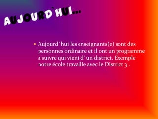 Aujourd`hui…Aujourd`hui les enseignants(e) sont des personnes ordinaire et il ont un programme a suivre qui vient d`un district. Exemple notre école travaille avec le District 3 .