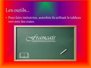 Pour faire intitutrice, autrefois ils utilisait le tableau vert avec les craies. Les outils...