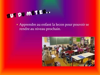 But du métier...Apprendre au enfant la lecon pour pouvoir se rendre au niveau prochain.