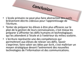 • L'école primaire ne peut plus faire abstraction des outils
brièvement décrits cidessus pour l'apprentissage de
l'écriture.
• Tenter de préparer les élèves à être plus efficaces sur le
plan de la gestion de leurs connaissances, c'est mieux les
préparer à affronter les défis humains et technologiques
qui les attendent à l'école et à l'extérieur du milieu scolaire.
• L'écriture représente une des compétences qui
permettront aux élèves de relever ces défis. Savoir
s'exprimer, faire valoir ses idées par écrit, c'est maîtriser un
moyen stratégique devant l'avènement des nouvelles
technologies de l'information et des communications.
 