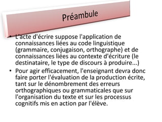 • L'acte d'écrire suppose l'application de
connaissances liées au code linguistique
(grammaire, conjugaison, orthographe) et de
connaissances liées au contexte d'écriture (le
destinataire, le type de discours à produire...)
• Pour agir efficacement, l'enseignant devra donc
faire porter l'évaluation de la production écrite,
tant sur le dénombrement des erreurs
orthographiques ou grammaticales que sur
l'organisation du texte et sur les processus
cognitifs mis en action par l'élève.
 