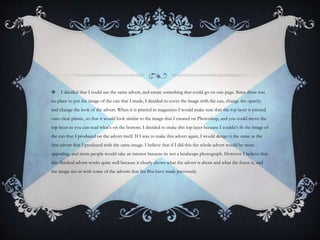  I decided that I could use the same advert, and create something that could go on one page. Since there was
no place to put the image of the can that I made, I decided to cover the image with the can, change the opacity
and change the look of the advert. When it is printed in magazines I would make sure that the top layer is printed
onto clear plastic, so that it would look similar to the image that I created on Photoshop, and you could move the
top layer so you can read what's on the bottom. I decided to make this top layer because I couldn’t fit the image of
the can that I produced on the advert itself. If I was to make this advert again, I would design it the same as the
first advert that I produced with the same image. I believe that if I did this the whole advert would be more
appealing, and more people would take an interest because its not a landscape photograph. However I believe that
this finished advert works quite well because it clearly shows what the advert is about and what the focus is, and
the image ties in with some of the adverts that Irn Bru have made previously.
 