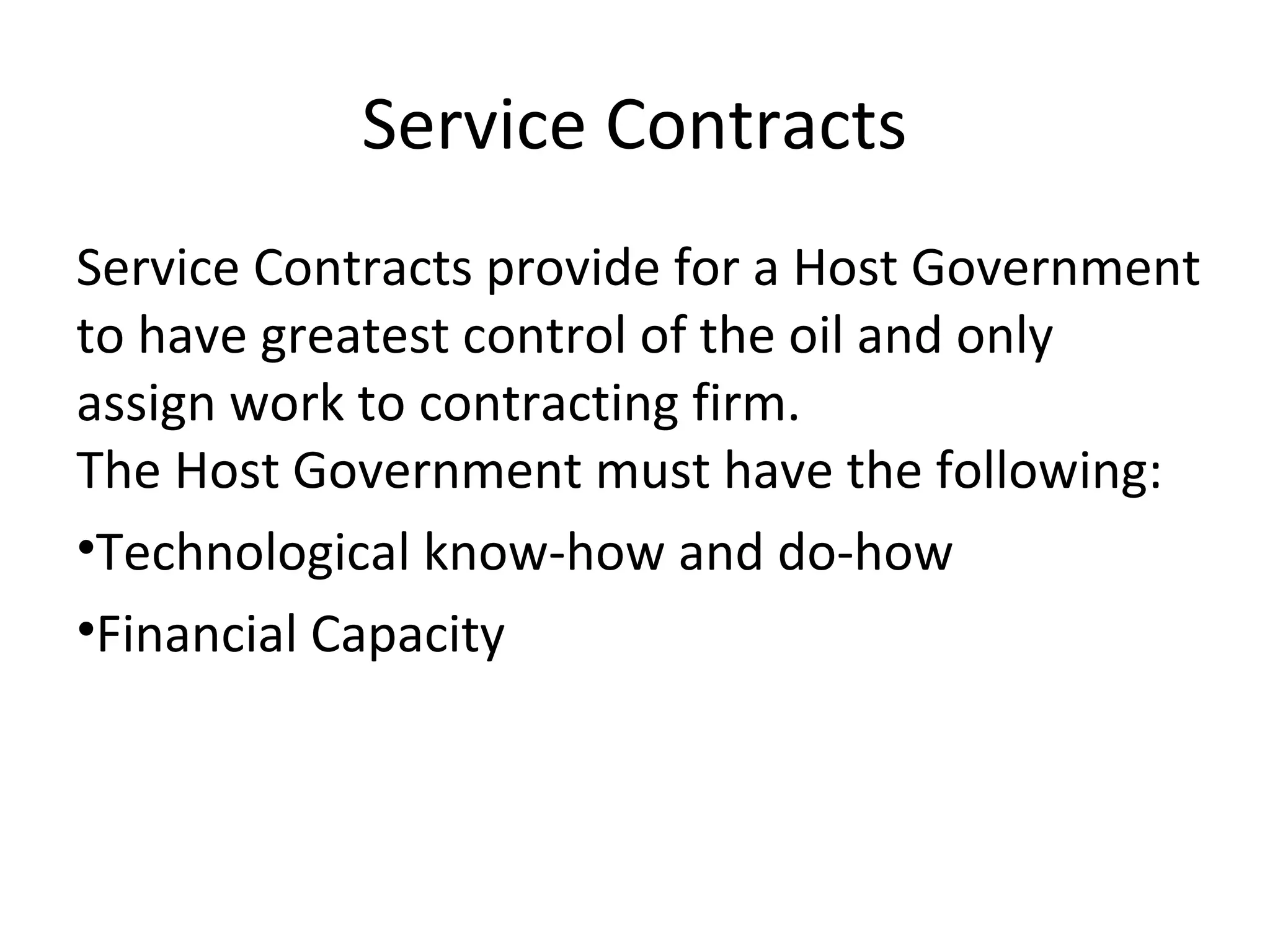 Service Contracts
Service Contracts provide for a Host Government
to have greatest control of the oil and only
assign work to contracting firm.
The Host Government must have the following:
•Technological know-how and do-how
•Financial Capacity
 