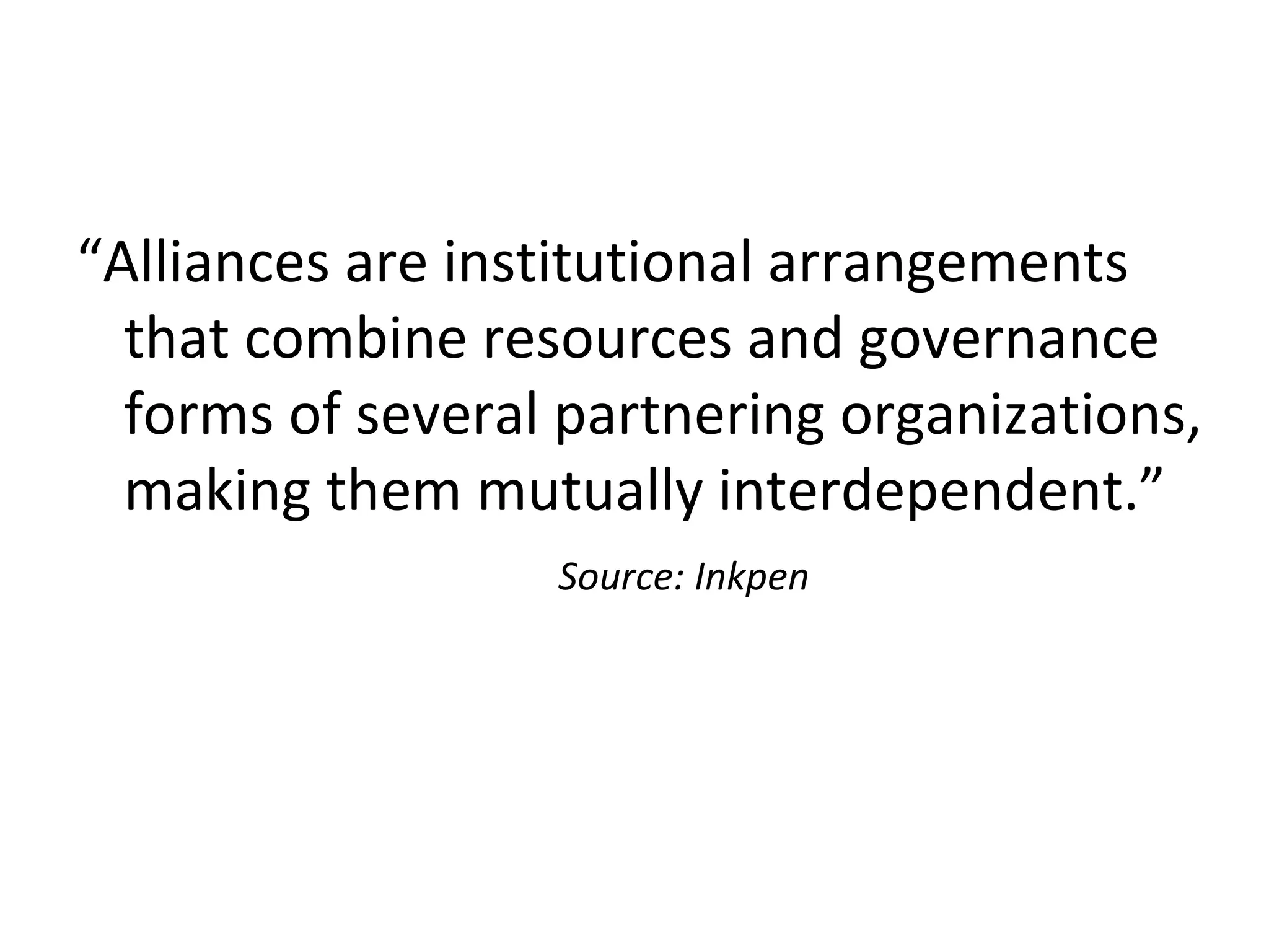 “Alliances are institutional arrangements
that combine resources and governance
forms of several partnering organizations,
making them mutually interdependent.”
Source: Inkpen
 