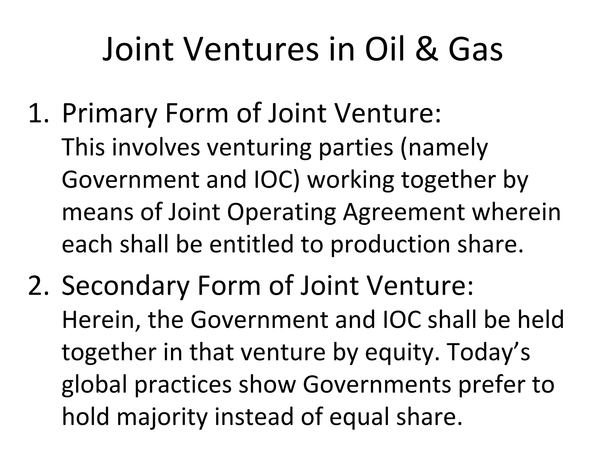 Joint Ventures in Oil & Gas
1. Primary Form of Joint Venture:
This involves venturing parties (namely
Government and IOC) working together by
means of Joint Operating Agreement wherein
each shall be entitled to production share.
2. Secondary Form of Joint Venture:
Herein, the Government and IOC shall be held
together in that venture by equity. Today’s
global practices show Governments prefer to
hold majority instead of equal share.
 