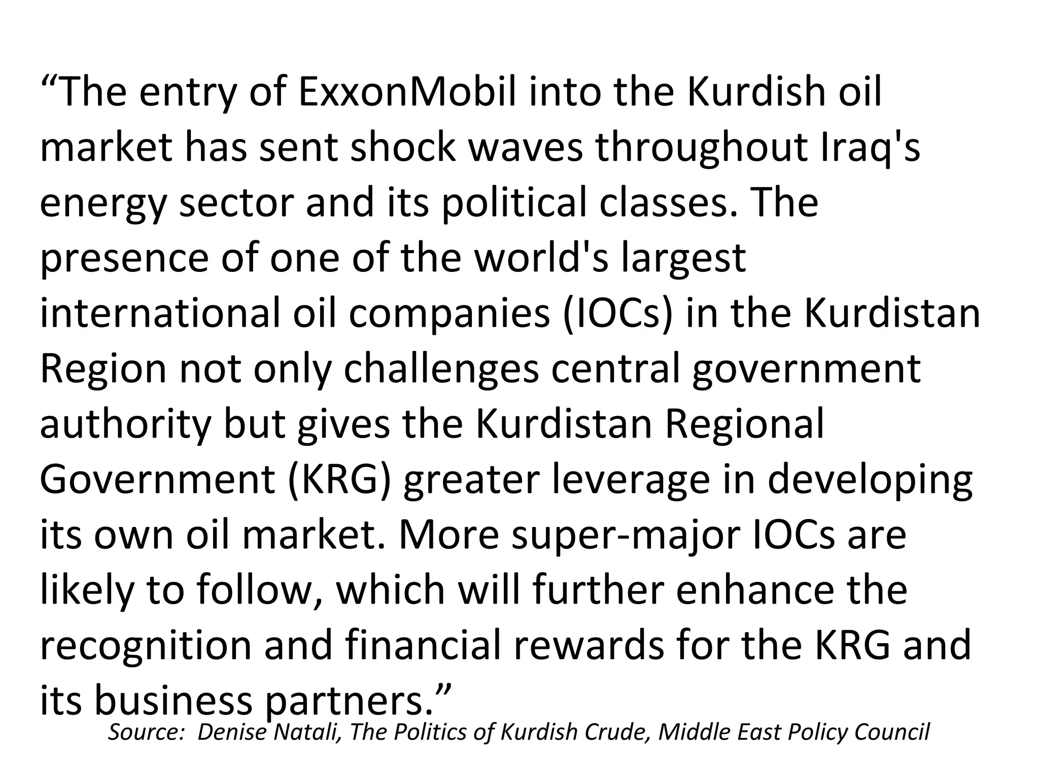 “The entry of ExxonMobil into the Kurdish oil
market has sent shock waves throughout Iraq's
energy sector and its political classes. The
presence of one of the world's largest
international oil companies (IOCs) in the Kurdistan
Region not only challenges central government
authority but gives the Kurdistan Regional
Government (KRG) greater leverage in developing
its own oil market. More super-major IOCs are
likely to follow, which will further enhance the
recognition and financial rewards for the KRG and
its business partners.”
Source: Denise Natali, The Politics of Kurdish Crude, Middle East Policy Council
 