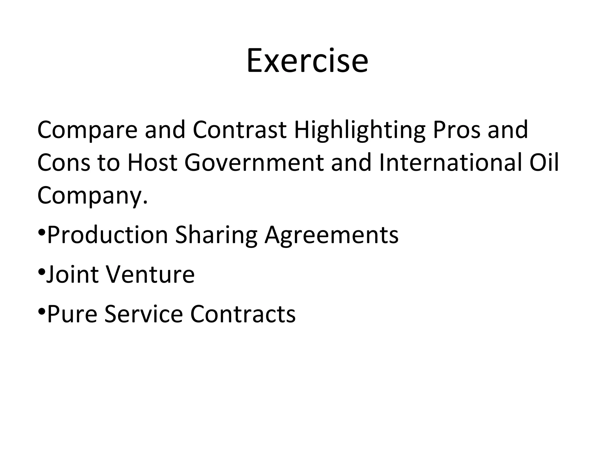 Exercise
Compare and Contrast Highlighting Pros and
Cons to Host Government and International Oil
Company.
•Production Sharing Agreements
•Joint Venture
•Pure Service Contracts
 