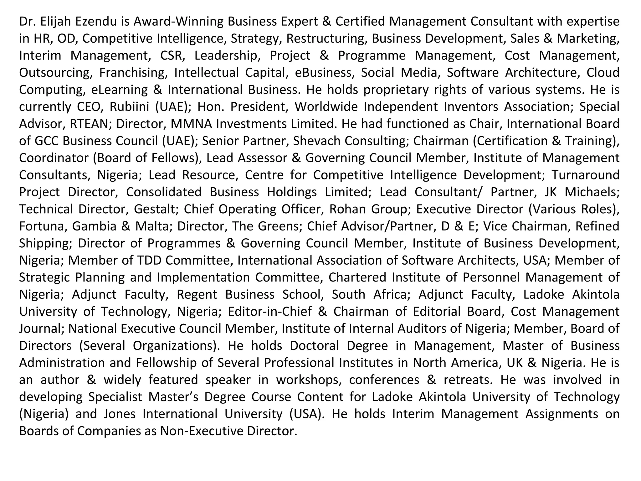 Dr Elijah Ezendu is Award-Winning Business Expert & Certified Management Consultant with expertise
in Interim Management, Strategy, Competitive Intelligence, Transformation, Restructuring, Turnaround
Management, Business Development, Marketing, Project & Cost Management, Leadership, HR, CSR, e-
Business & Software Architecture. He had functioned as Founder, Initiative for Sustainable Business
Equity; Chairman of Board, Charisma Broadcast Film Academy; Group Chief Operating Officer, Idova
Group; CEO, Rubiini (UAE); Special Advisor, RTEAN; Director, MMNA Investments; Chair, Int’l Board of
GCC Business Council (UAE); Senior Partner, Shevach Consulting; Chairman (Certification & Training),
Coordinator (Board of Fellows), Lead Assessor & Governing Council Member, Institute of Management
Consultants, Nigeria; Lead Resource, Centre for Competitive Intelligence Development; Lead
Consultant/ Partner, JK Michaels; Turnaround Project Director, Consolidated Business Holdings Limited;
Technical Director, Gestalt; Chief Operating Officer, Rohan Group; Executive Director (Various Roles),
Fortuna, Gambia & Malta; Chief Advisor/ Partner, D & E; Vice Chairman of Board, Refined Shipping;
Director of Programmes & Governing Council Member, Institute of Business Development, Nigeria;
Member of TDD Committee, International Association of Software Architects, USA; Member of Strategic
Planning and Implementation Committee, Chartered Institute of Personnel Management of Nigeria;
Country Manager (Nigeria) & Adjunct Faculty (MBA Programme), Regent Business School, South Africa;
Adjunct Faculty (MBA Programme), Ladoke Akintola University of Technology; Editor-in-Chief, Cost
Management Journal; Council Member, Institute of Internal Auditors of Nigeria; Member, Board of
Directors (Several Organizations). He holds Doctoral Degree in Management, Master of Business
Administration and Fellow of Professional Institutes in North America, UK & Nigeria. He is Innovator of
Corporate Investment Structure Based on Financials and Intangibles, for valuation highlighting
intangible contributions of host communities and ecological environment: A model celebrated globally
as remedy for unmitigated depreciation of ecological capital and developmental deprivation of host
communities. He had served as Examiner to Professional Institutes and Universities. He had been a
member of Guild of Soundtrack Producers of Nigeria. He's an author and extensively featured speaker.
 