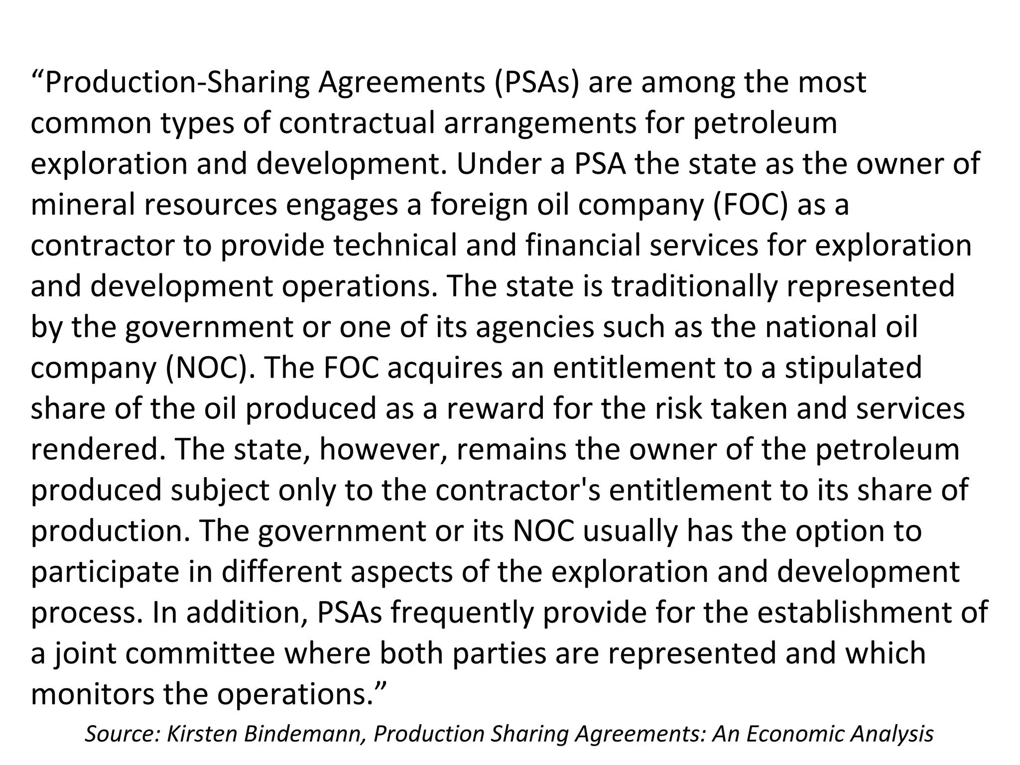“Production-Sharing Agreements (PSAs) are among the most
common types of contractual arrangements for petroleum
exploration and development. Under a PSA the state as the owner of
mineral resources engages a foreign oil company (FOC) as a
contractor to provide technical and financial services for exploration
and development operations. The state is traditionally represented
by the government or one of its agencies such as the national oil
company (NOC). The FOC acquires an entitlement to a stipulated
share of the oil produced as a reward for the risk taken and services
rendered. The state, however, remains the owner of the petroleum
produced subject only to the contractor's entitlement to its share of
production. The government or its NOC usually has the option to
participate in different aspects of the exploration and development
process. In addition, PSAs frequently provide for the establishment of
a joint committee where both parties are represented and which
monitors the operations.”
Source: Kirsten Bindemann, Production Sharing Agreements: An Economic Analysis
 