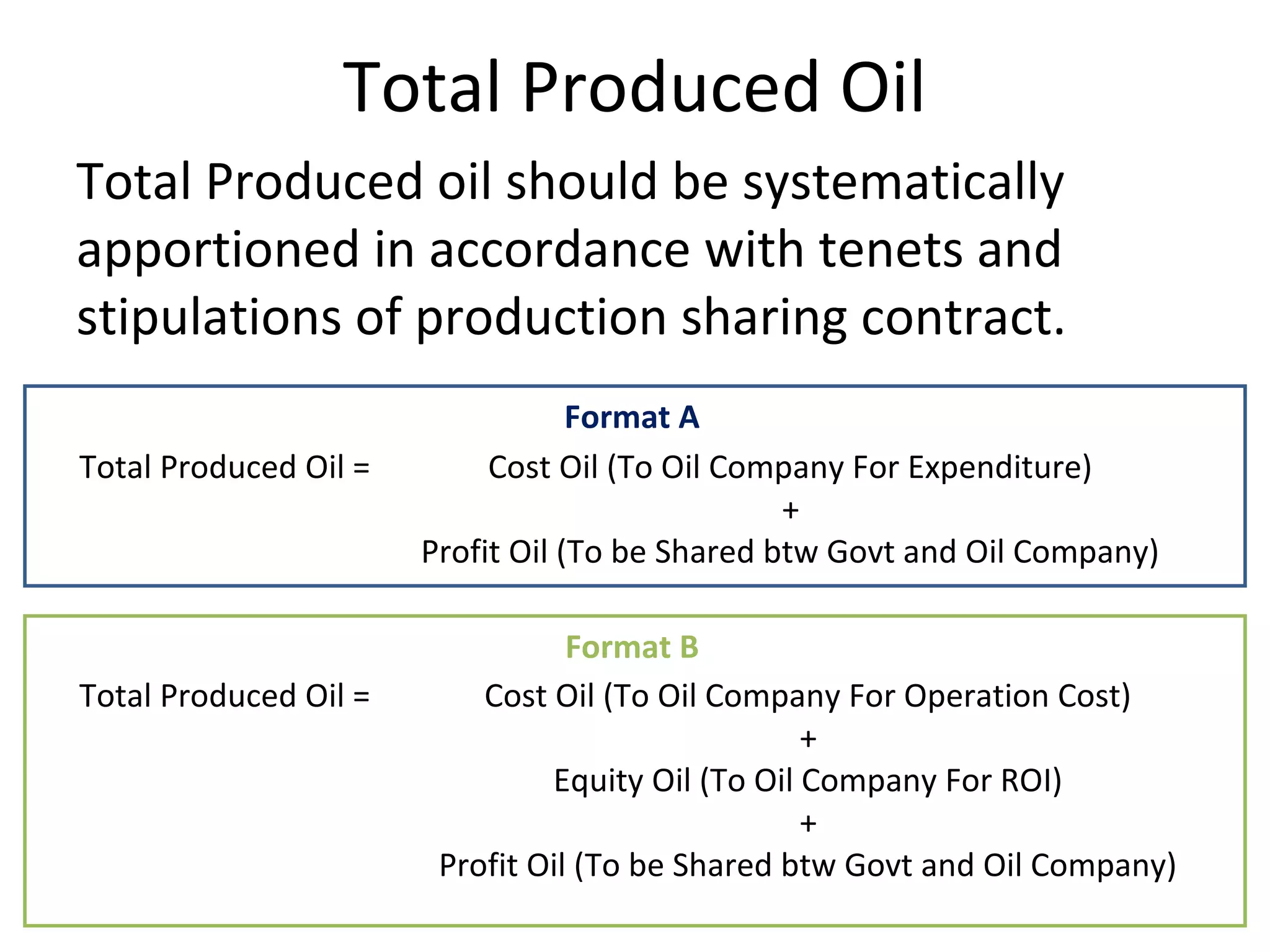 Total Produced Oil
Total Produced oil should be systematically
apportioned in accordance with tenets and
stipulations of production sharing contract.
Cost Oil (To Oil Company For Expenditure)
+
Profit Oil (To be Shared btw Govt and Oil Company)
Cost Oil (To Oil Company For Operation Cost)
+
Equity Oil (To Oil Company For ROI)
+
Profit Oil (To be Shared btw Govt and Oil Company)
Total Produced Oil =
Total Produced Oil =
Format A
Format B
 