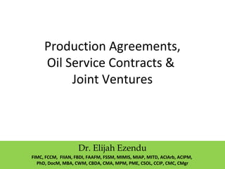 Production Agreements,
Oil Service Contracts &
Joint Ventures
Dr. Elijah Ezendu
FIMC, FCCM, FIIAN, FBDI, FAAFM, FSSM, MIMIS, MIAP, MITD, ACIArb, ACIPM,
PhD, DocM, MBA, CWM, CBDA, CMA, MPM, PME, CSOL, CCIP, CMC, CMgr
 