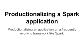 Productionalizing a Spark
application
Productionalizing an application on a frequently
evolving framework like Spark
 