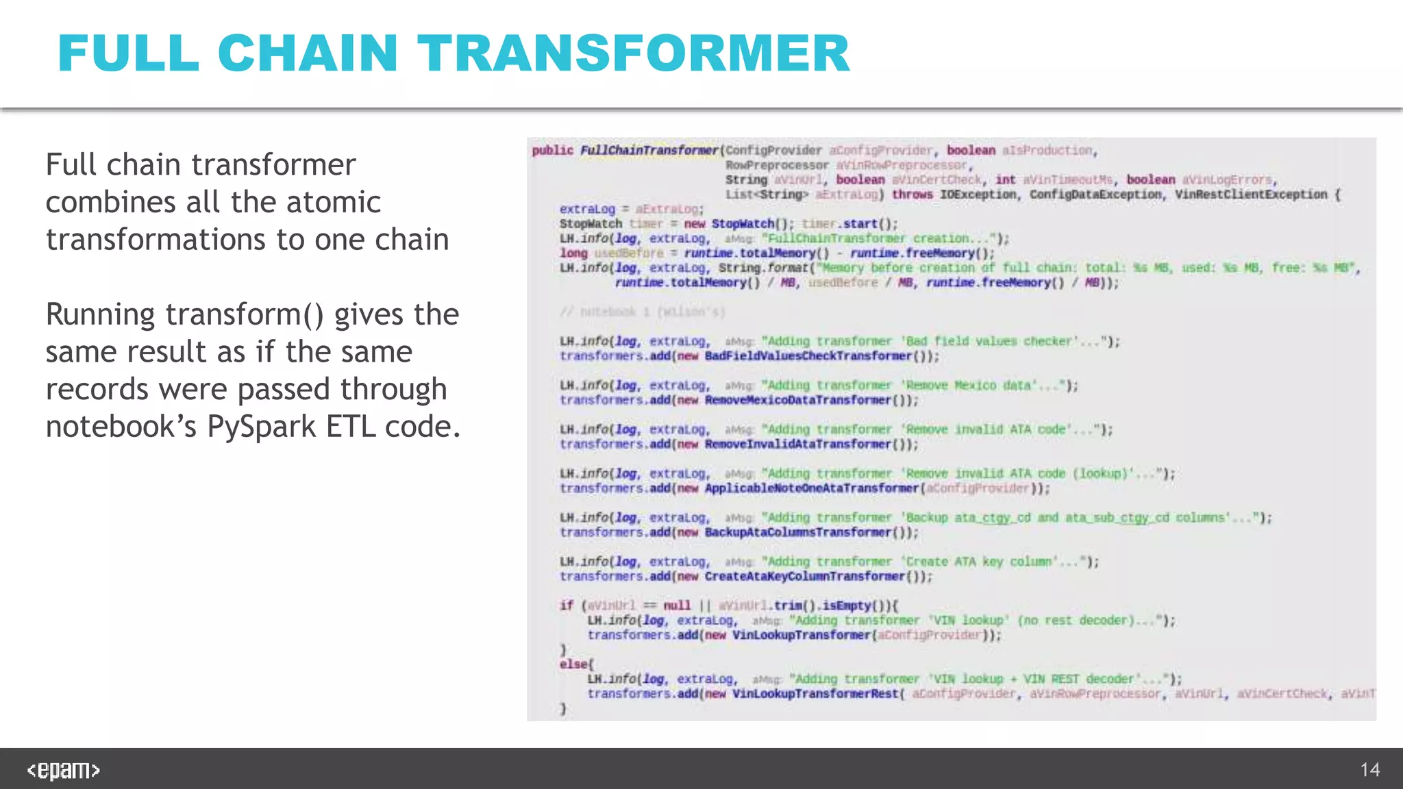14
FULL CHAIN TRANSFORMER
Full chain transformer
combines all the atomic
transformations to one chain
Running transform() gives the
same result as if the same
records were passed through
notebook’s PySpark ETL code.
 