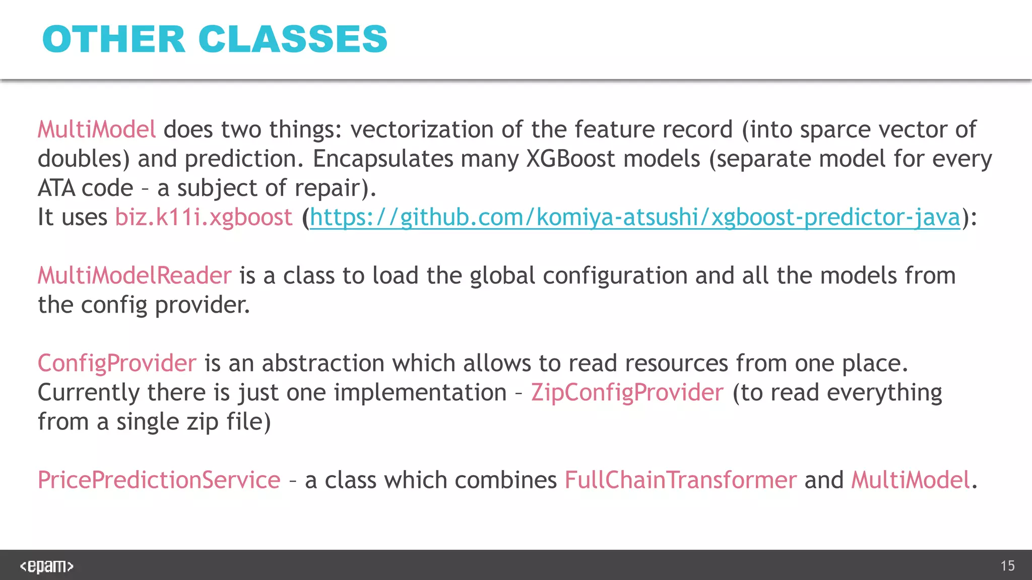 15
OTHER CLASSES
MultiModel does two things: vectorization of the feature record (into sparce vector of
doubles) and prediction. Encapsulates many XGBoost models (separate model for every
ATA code – a subject of repair).
It uses biz.k11i.xgboost (https://github.com/komiya-atsushi/xgboost-predictor-java):
MultiModelReader is a class to load the global configuration and all the models from
the config provider.
ConfigProvider is an abstraction which allows to read resources from one place.
Currently there is just one implementation – ZipConfigProvider (to read everything
from a single zip file)
PricePredictionService – a class which combines FullChainTransformer and MultiModel.
 