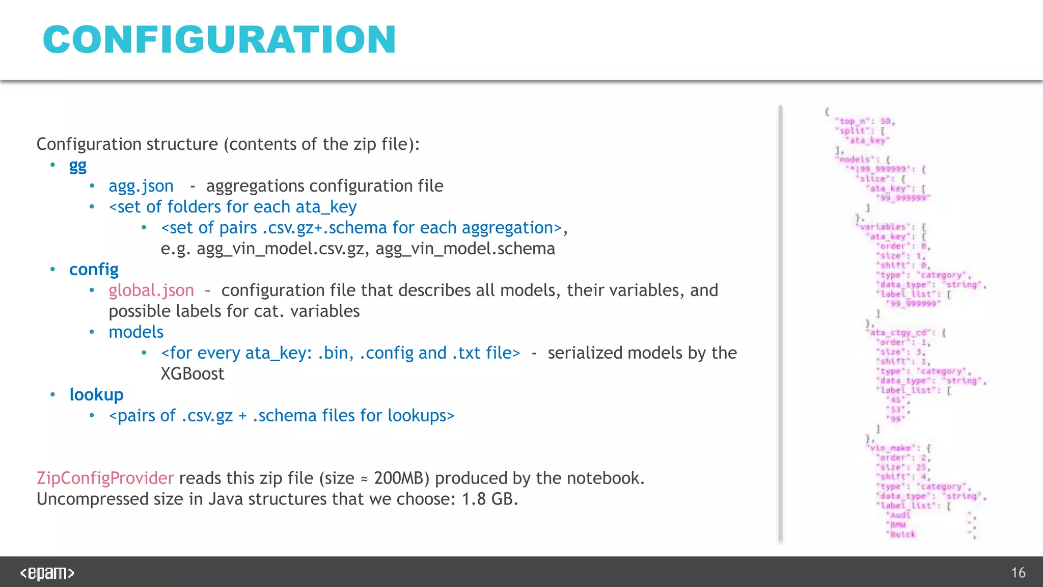 16
CONFIGURATION
Configuration structure (contents of the zip file):
• gg
• agg.json - aggregations configuration file
• <set of folders for each ata_key
• <set of pairs .csv.gz+.schema for each aggregation>,
e.g. agg_vin_model.csv.gz, agg_vin_model.schema
• config
• global.json – configuration file that describes all models, their variables, and
possible labels for cat. variables
• models
• <for every ata_key: .bin, .config and .txt file> - serialized models by the
XGBoost
• lookup
• <pairs of .csv.gz + .schema files for lookups>
ZipConfigProvider reads this zip file (size ≈ 200MB) produced by the notebook.
Uncompressed size in Java structures that we choose: 1.8 GB.
 