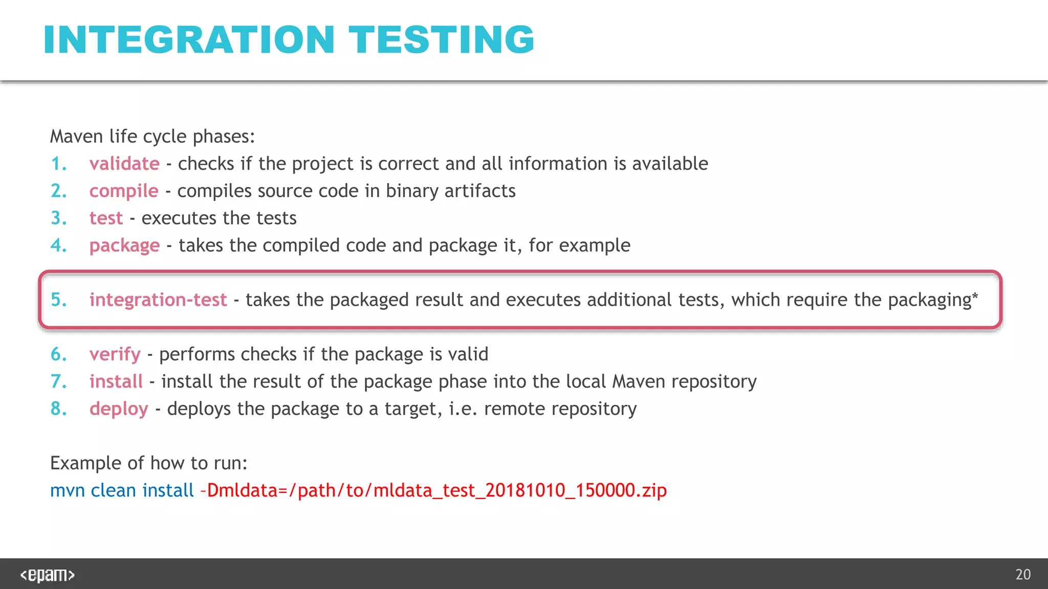 20
INTEGRATION TESTING
Maven life cycle phases:
1. validate - checks if the project is correct and all information is available
2. compile - compiles source code in binary artifacts
3. test - executes the tests
4. package - takes the compiled code and package it, for example
5. integration-test - takes the packaged result and executes additional tests, which require the packaging*
6. verify - performs checks if the package is valid
7. install - install the result of the package phase into the local Maven repository
8. deploy - deploys the package to a target, i.e. remote repository
Example of how to run:
mvn clean install –Dmldata=/path/to/mldata_test_20181010_150000.zip
 
