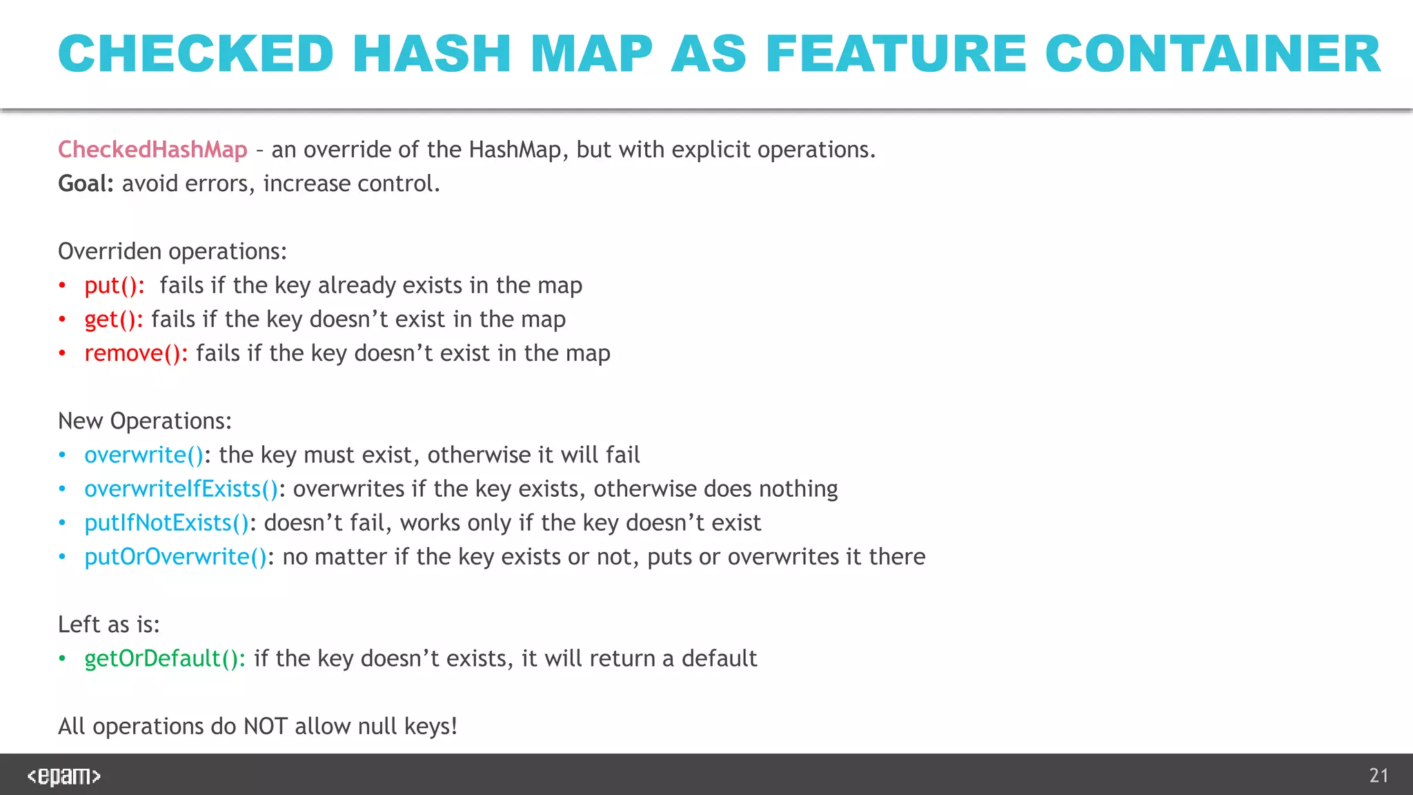 21
CHECKED HASH MAP AS FEATURE CONTAINER
CheckedHashMap – an override of the HashMap, but with explicit operations.
Goal: avoid errors, increase control.
Overriden operations:
• put(): fails if the key already exists in the map
• get(): fails if the key doesn’t exist in the map
• remove(): fails if the key doesn’t exist in the map
New Operations:
• overwrite(): the key must exist, otherwise it will fail
• overwriteIfExists(): overwrites if the key exists, otherwise does nothing
• putIfNotExists(): doesn’t fail, works only if the key doesn’t exist
• putOrOverwrite(): no matter if the key exists or not, puts or overwrites it there
Left as is:
• getOrDefault(): if the key doesn’t exists, it will return a default
All operations do NOT allow null keys!
 