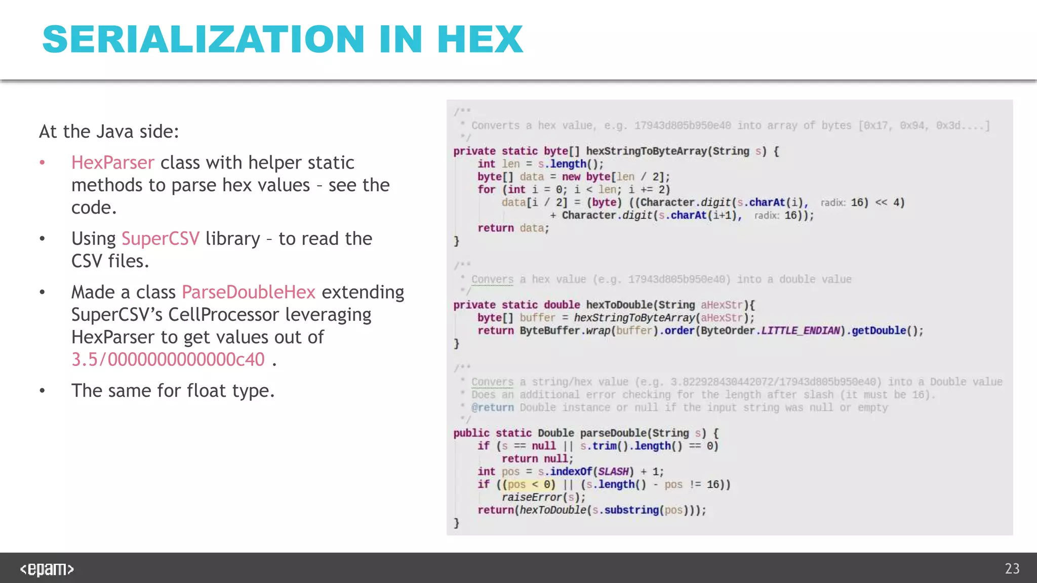 23
SERIALIZATION IN HEX
At the Java side:
• HexParser class with helper static
methods to parse hex values – see the
code.
• Using SuperCSV library – to read the
CSV files.
• Made a class ParseDoubleHex extending
SuperCSV’s CellProcessor leveraging
HexParser to get values out of
3.5/0000000000000c40 .
• The same for float type.
 