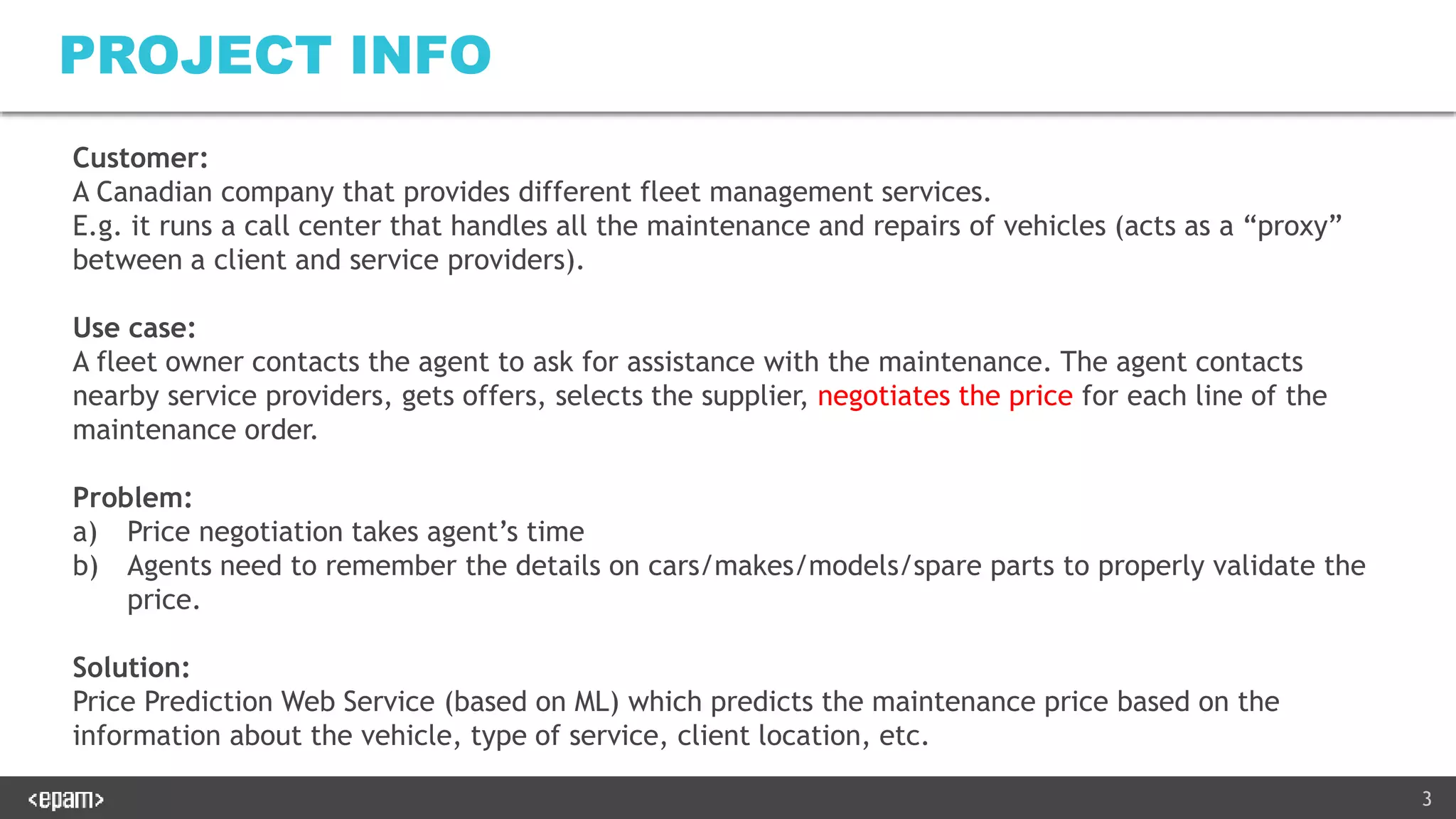 3
PROJECT INFO
Customer:
A Canadian company that provides different fleet management services.
E.g. it runs a call center that handles all the maintenance and repairs of vehicles (acts as a “proxy”
between a client and service providers).
Use case:
A fleet owner contacts the agent to ask for assistance with the maintenance. The agent contacts
nearby service providers, gets offers, selects the supplier, negotiates the price for each line of the
maintenance order.
Problem:
a) Price negotiation takes agent’s time
b) Agents need to remember the details on cars/makes/models/spare parts to properly validate the
price.
Solution:
Price Prediction Web Service (based on ML) which predicts the maintenance price based on the
information about the vehicle, type of service, client location, etc.
 