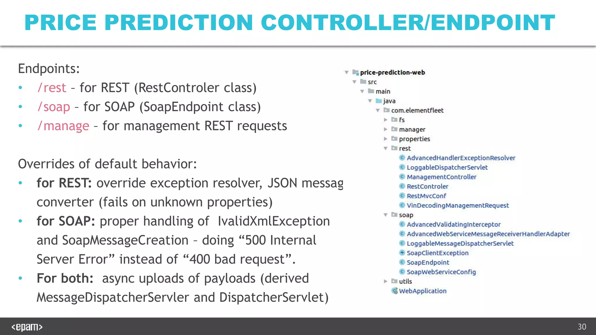 30
PRICE PREDICTION CONTROLLER/ENDPOINT
Endpoints:
• /rest – for REST (RestControler class)
• /soap – for SOAP (SoapEndpoint class)
• /manage – for management REST requests
Overrides of default behavior:
• for REST: override exception resolver, JSON message
converter (fails on unknown properties)
• for SOAP: proper handling of IvalidXmlException
and SoapMessageCreation – doing “500 Internal
Server Error” instead of “400 bad request”.
• For both: async uploads of payloads (derived
MessageDispatcherServler and DispatcherServlet)
 