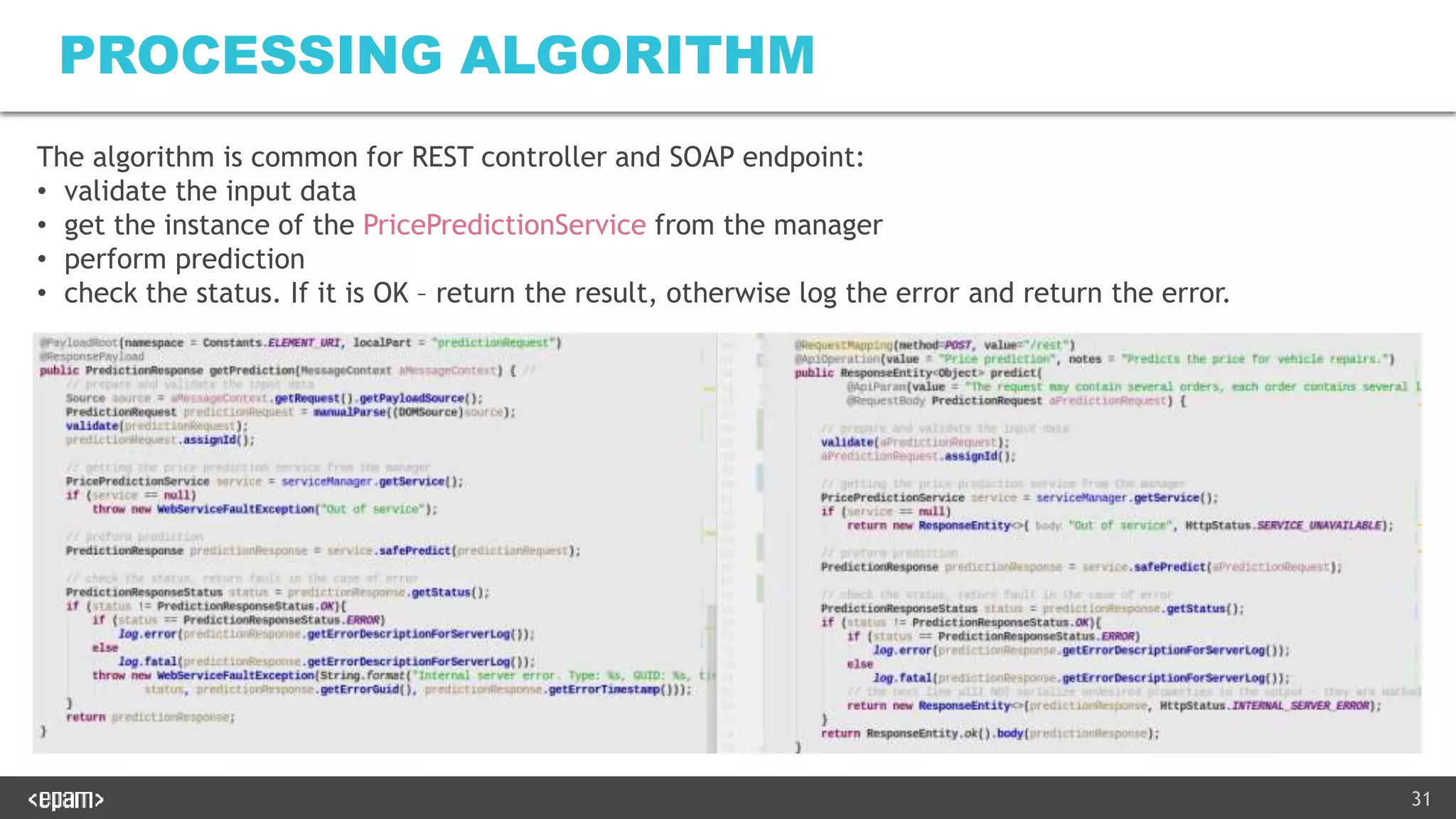 31
PROCESSING ALGORITHM
The algorithm is common for REST controller and SOAP endpoint:
• validate the input data
• get the instance of the PricePredictionService from the manager
• perform prediction
• check the status. If it is OK – return the result, otherwise log the error and return the error.
 
