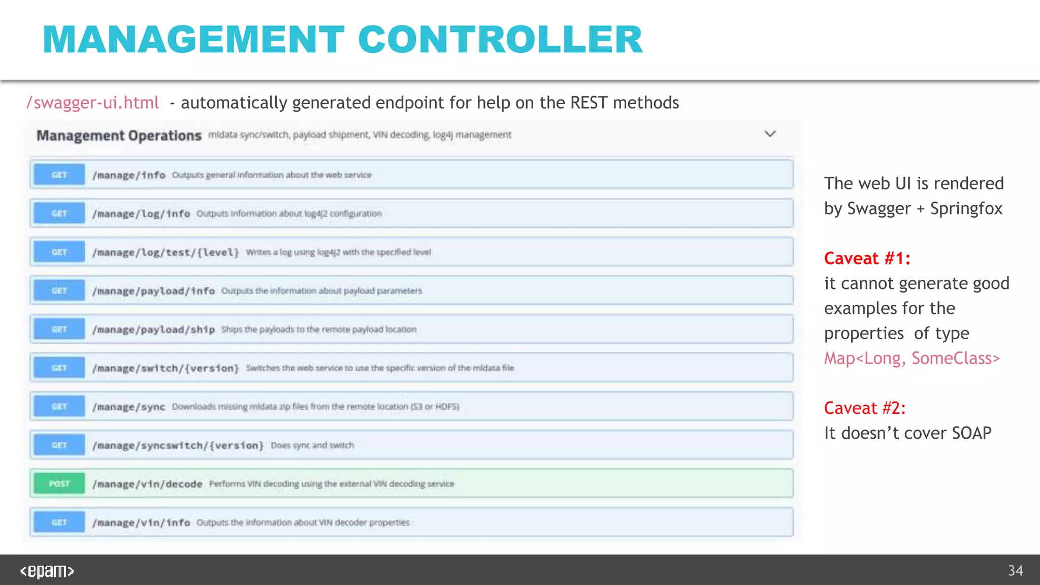 34
MANAGEMENT CONTROLLER
The web UI is rendered
by Swagger + Springfox
Caveat #1:
it cannot generate good
examples for the
properties of type
Map<Long, SomeClass>
Caveat #2:
It doesn’t cover SOAP
/swagger-ui.html - automatically generated endpoint for help on the REST methods
 