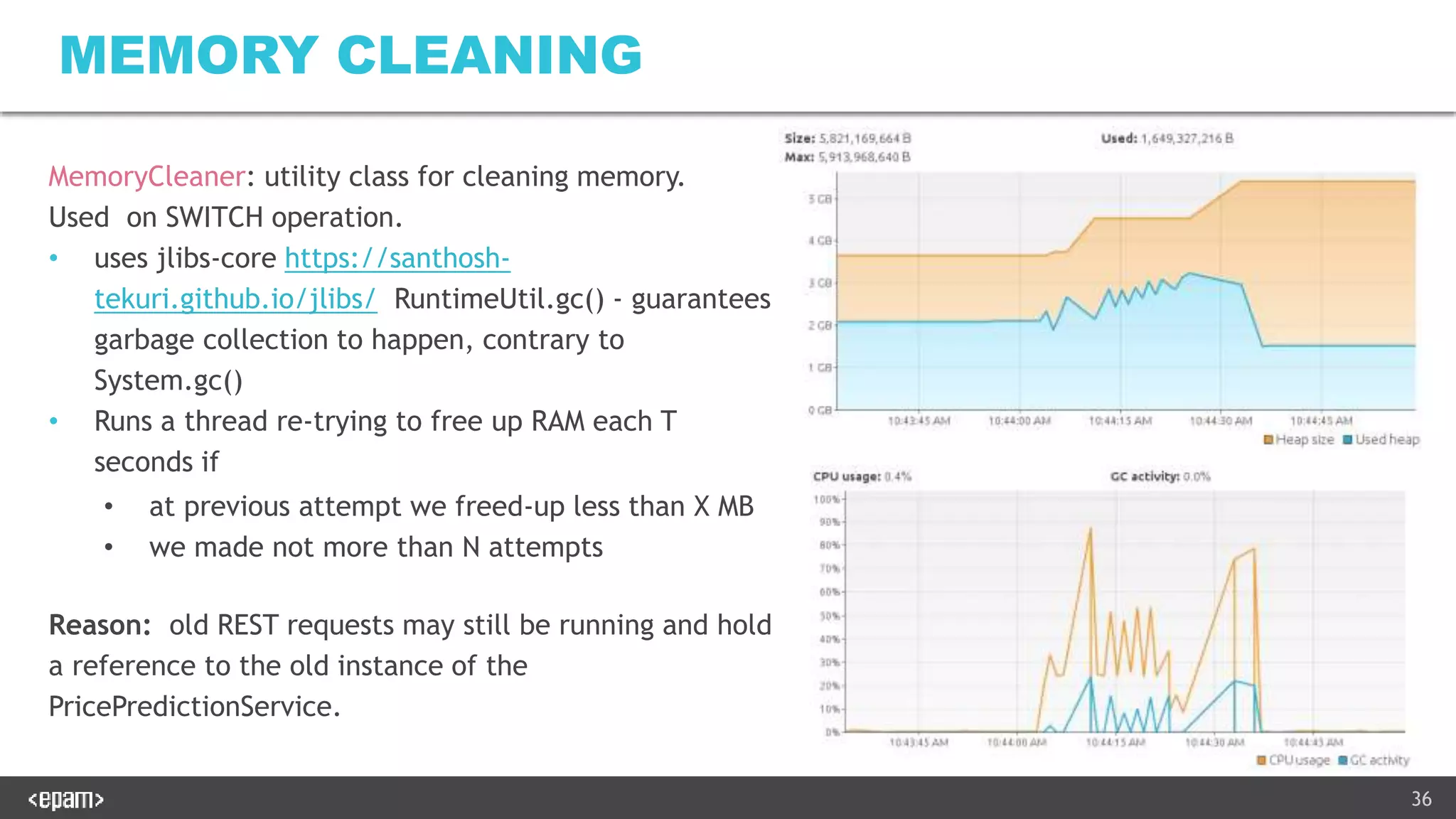 36
MEMORY CLEANING
MemoryCleaner: utility class for cleaning memory.
Used on SWITCH operation.
• uses jlibs-core https://santhosh-
tekuri.github.io/jlibs/ RuntimeUtil.gc() - guarantees
garbage collection to happen, contrary to
System.gc()
• Runs a thread re-trying to free up RAM each T
seconds if
• at previous attempt we freed-up less than X MB
• we made not more than N attempts
Reason: old REST requests may still be running and hold
a reference to the old instance of the
PricePredictionService.
 
