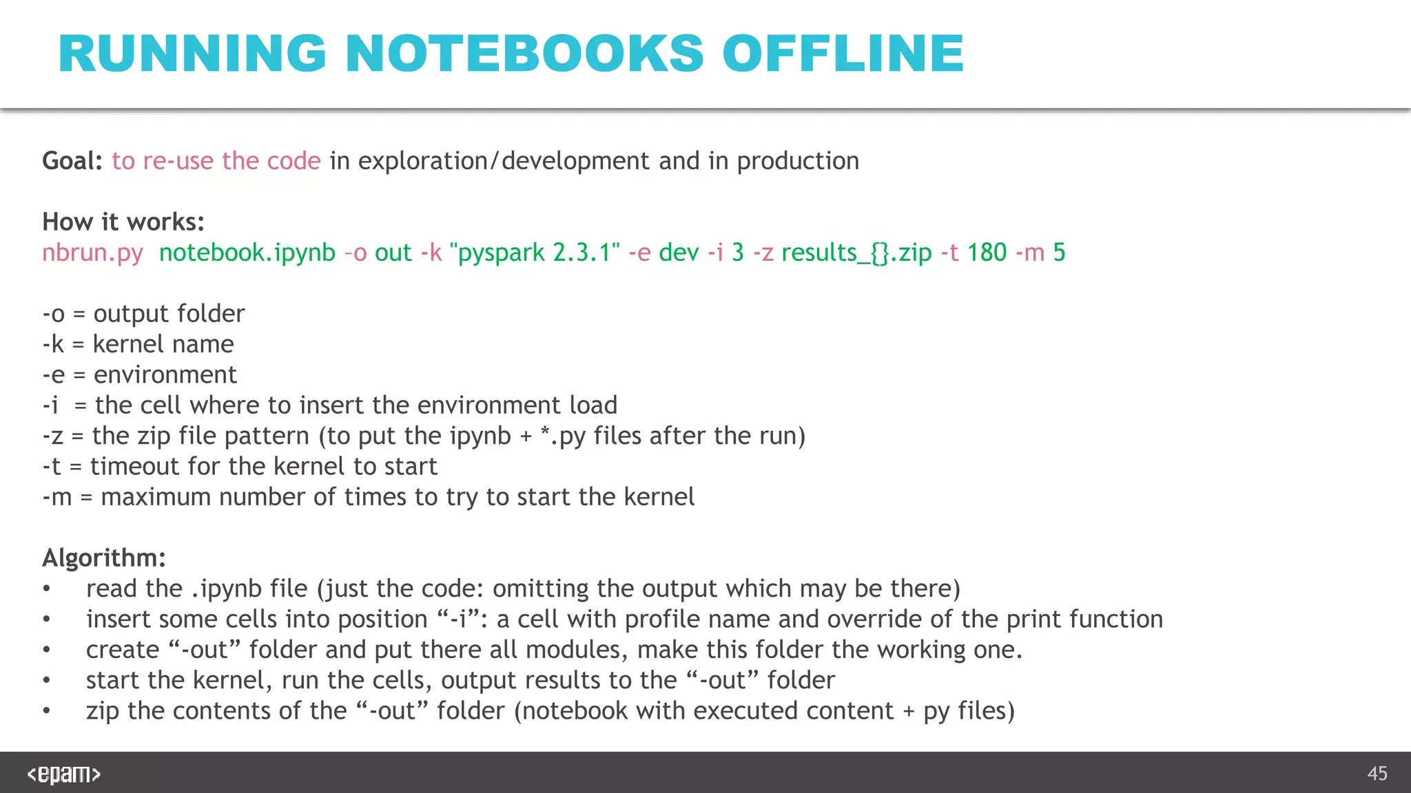 45
RUNNING NOTEBOOKS OFFLINE
Goal: to re-use the code in exploration/development and in production
How it works:
nbrun.py notebook.ipynb –o out -k "pyspark 2.3.1" -e dev -i 3 -z results_{}.zip -t 180 -m 5
-o = output folder
-k = kernel name
-e = environment
-i = the cell where to insert the environment load
-z = the zip file pattern (to put the ipynb + *.py files after the run)
-t = timeout for the kernel to start
-m = maximum number of times to try to start the kernel
Algorithm:
• read the .ipynb file (just the code: omitting the output which may be there)
• insert some cells into position “-i”: a cell with profile name and override of the print function
• create “-out” folder and put there all modules, make this folder the working one.
• start the kernel, run the cells, output results to the “-out” folder
• zip the contents of the “-out” folder (notebook with executed content + py files)
 
