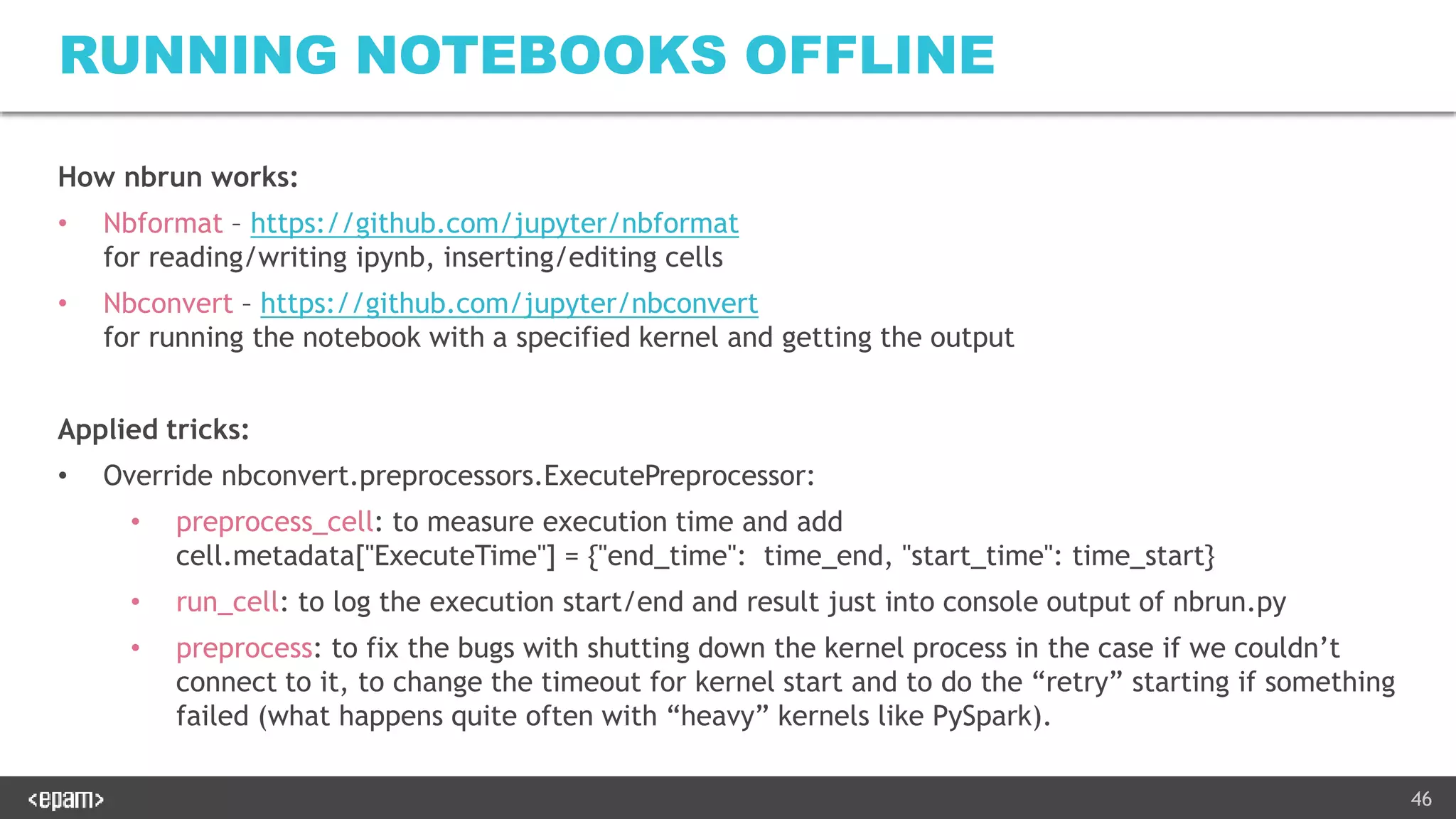46
RUNNING NOTEBOOKS OFFLINE
How nbrun works:
• Nbformat – https://github.com/jupyter/nbformat
for reading/writing ipynb, inserting/editing cells
• Nbconvert – https://github.com/jupyter/nbconvert
for running the notebook with a specified kernel and getting the output
Applied tricks:
• Override nbconvert.preprocessors.ExecutePreprocessor:
• preprocess_cell: to measure execution time and add
cell.metadata["ExecuteTime"] = {"end_time": time_end, "start_time": time_start}
• run_cell: to log the execution start/end and result just into console output of nbrun.py
• preprocess: to fix the bugs with shutting down the kernel process in the case if we couldn’t
connect to it, to change the timeout for kernel start and to do the “retry” starting if something
failed (what happens quite often with “heavy” kernels like PySpark).
 