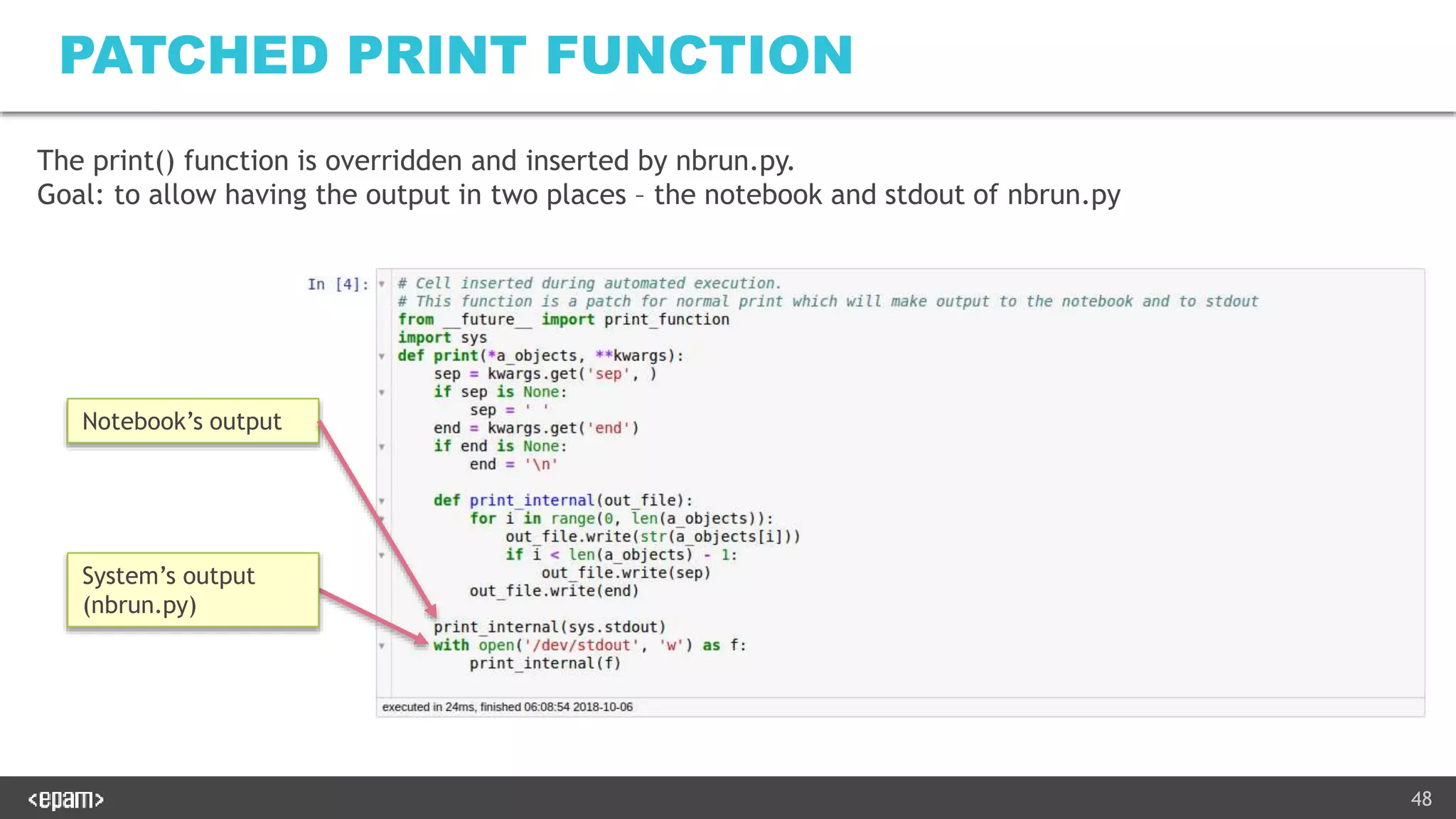 48
PATCHED PRINT FUNCTION
Notebook’s output
System’s output
(nbrun.py)
The print() function is overridden and inserted by nbrun.py.
Goal: to allow having the output in two places – the notebook and stdout of nbrun.py
 