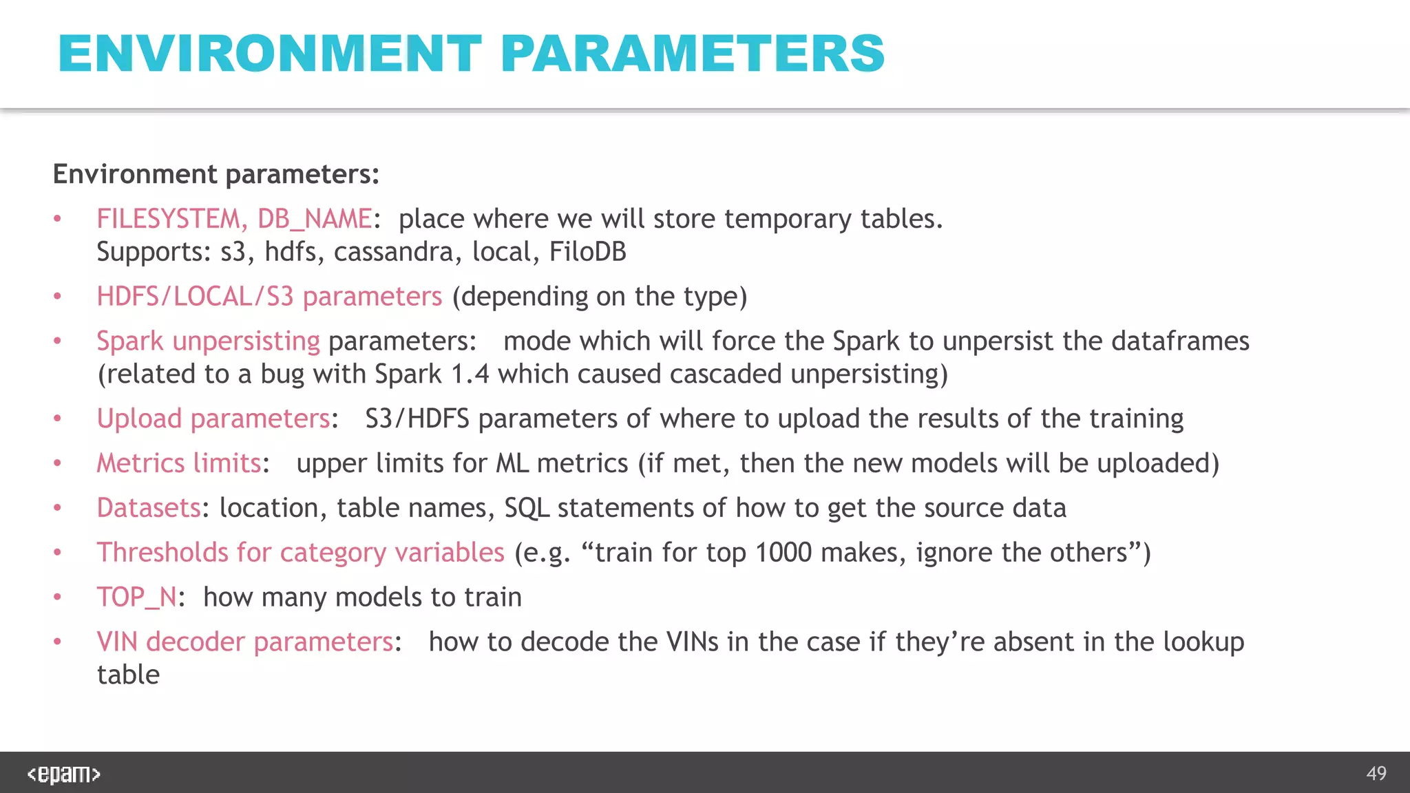 49
ENVIRONMENT PARAMETERS
Environment parameters:
• FILESYSTEM, DB_NAME: place where we will store temporary tables.
Supports: s3, hdfs, cassandra, local, FiloDB
• HDFS/LOCAL/S3 parameters (depending on the type)
• Spark unpersisting parameters: mode which will force the Spark to unpersist the dataframes
(related to a bug with Spark 1.4 which caused cascaded unpersisting)
• Upload parameters: S3/HDFS parameters of where to upload the results of the training
• Metrics limits: upper limits for ML metrics (if met, then the new models will be uploaded)
• Datasets: location, table names, SQL statements of how to get the source data
• Thresholds for category variables (e.g. “train for top 1000 makes, ignore the others”)
• TOP_N: how many models to train
• VIN decoder parameters: how to decode the VINs in the case if they’re absent in the lookup
table
 