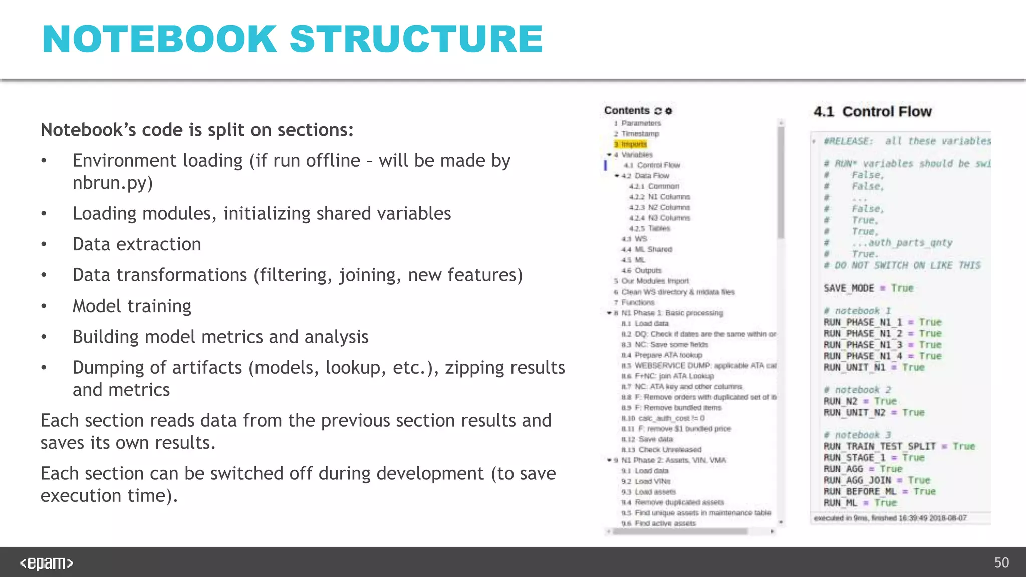 50
NOTEBOOK STRUCTURE
Notebook’s code is split on sections:
• Environment loading (if run offline – will be made by
nbrun.py)
• Loading modules, initializing shared variables
• Data extraction
• Data transformations (filtering, joining, new features)
• Model training
• Building model metrics and analysis
• Dumping of artifacts (models, lookup, etc.), zipping results
and metrics
Each section reads data from the previous section results and
saves its own results.
Each section can be switched off during development (to save
execution time).
 
