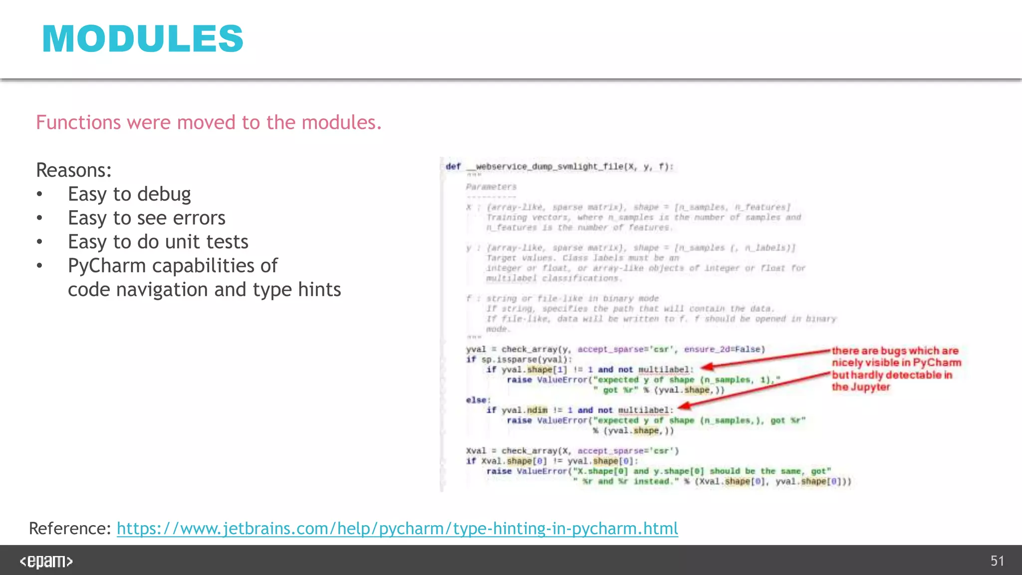 51
MODULES
Functions were moved to the modules.
Reasons:
• Easy to debug
• Easy to see errors
• Easy to do unit tests
• PyCharm capabilities of
code navigation and type hints
Reference: https://www.jetbrains.com/help/pycharm/type-hinting-in-pycharm.html
 