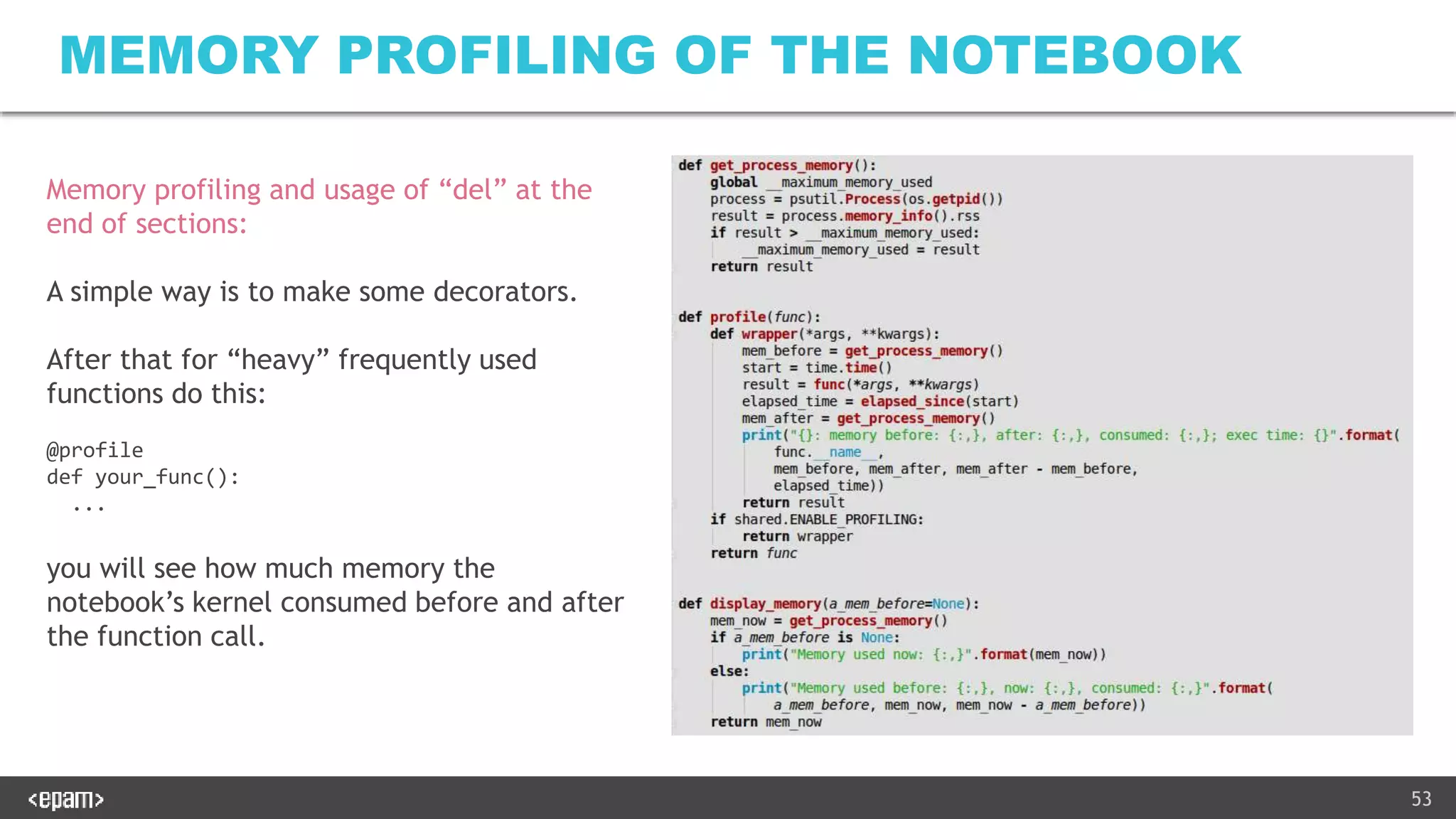 53
MEMORY PROFILING OF THE NOTEBOOK
Memory profiling and usage of “del” at the
end of sections:
A simple way is to make some decorators.
After that for “heavy” frequently used
functions do this:
@profile
def your_func():
...
you will see how much memory the
notebook’s kernel consumed before and after
the function call.
 
