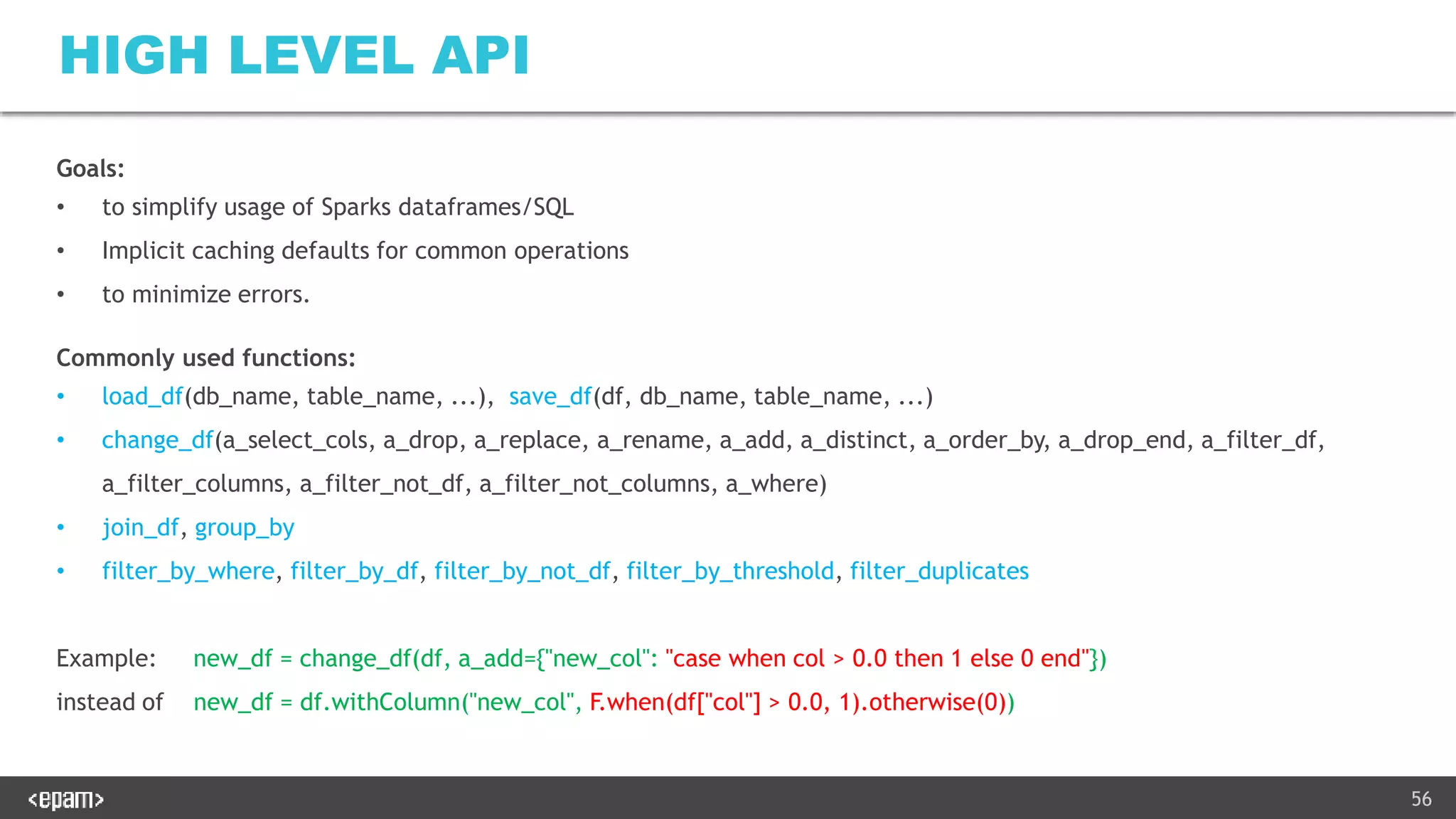 56
HIGH LEVEL API
Goals:
• to simplify usage of Sparks dataframes/SQL
• Implicit caching defaults for common operations
• to minimize errors.
Commonly used functions:
• load_df(db_name, table_name, ...), save_df(df, db_name, table_name, ...)
• change_df(a_select_cols, a_drop, a_replace, a_rename, a_add, a_distinct, a_order_by, a_drop_end, a_filter_df,
a_filter_columns, a_filter_not_df, a_filter_not_columns, a_where)
• join_df, group_by
• filter_by_where, filter_by_df, filter_by_not_df, filter_by_threshold, filter_duplicates
Example: new_df = change_df(df, a_add={"new_col": "case when col > 0.0 then 1 else 0 end"})
instead of new_df = df.withColumn("new_col", F.when(df["col"] > 0.0, 1).otherwise(0))
 