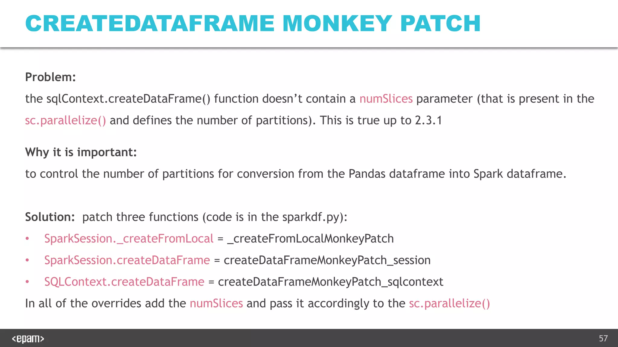 57
CREATEDATAFRAME MONKEY PATCH
Problem:
the sqlContext.createDataFrame() function doesn’t contain a numSlices parameter (that is present in the
sc.parallelize() and defines the number of partitions). This is true up to 2.3.1
Why it is important:
to control the number of partitions for conversion from the Pandas dataframe into Spark dataframe.
Solution: patch three functions (code is in the sparkdf.py):
• SparkSession._createFromLocal = _createFromLocalMonkeyPatch
• SparkSession.createDataFrame = createDataFrameMonkeyPatch_session
• SQLContext.createDataFrame = createDataFrameMonkeyPatch_sqlcontext
In all of the overrides add the numSlices and pass it accordingly to the sc.parallelize()
 