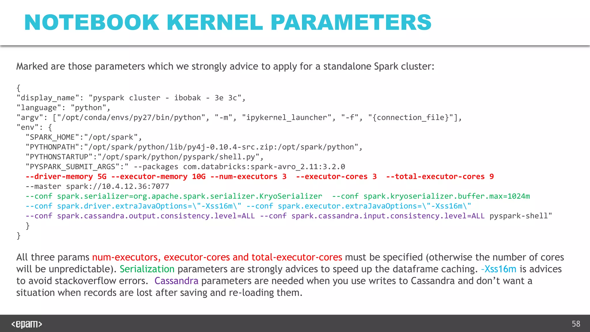 58
NOTEBOOK KERNEL PARAMETERS
Marked are those parameters which we strongly advice to apply for a standalone Spark cluster:
{
"display_name": "pyspark cluster - ibobak - 3e 3c",
"language": "python",
"argv": ["/opt/conda/envs/py27/bin/python", "-m", "ipykernel_launcher", "-f", "{connection_file}"],
"env": {
"SPARK_HOME":"/opt/spark",
"PYTHONPATH":"/opt/spark/python/lib/py4j-0.10.4-src.zip:/opt/spark/python",
"PYTHONSTARTUP":"/opt/spark/python/pyspark/shell.py",
"PYSPARK_SUBMIT_ARGS":" --packages com.databricks:spark-avro_2.11:3.2.0
--driver-memory 5G --executor-memory 10G --num-executors 3 --executor-cores 3 --total-executor-cores 9
--master spark://10.4.12.36:7077
--conf spark.serializer=org.apache.spark.serializer.KryoSerializer --conf spark.kryoserializer.buffer.max=1024m
--conf spark.driver.extraJavaOptions="-Xss16m" --conf spark.executor.extraJavaOptions="-Xss16m"
--conf spark.cassandra.output.consistency.level=ALL --conf spark.cassandra.input.consistency.level=ALL pyspark-shell"
}
}
All three params num-executors, executor-cores and total-executor-cores must be specified (otherwise the number of cores
will be unpredictable). Serialization parameters are strongly advices to speed up the dataframe caching. –Xss16m is advices
to avoid stackoverflow errors. Cassandra parameters are needed when you use writes to Cassandra and don’t want a
situation when records are lost after saving and re-loading them.
 