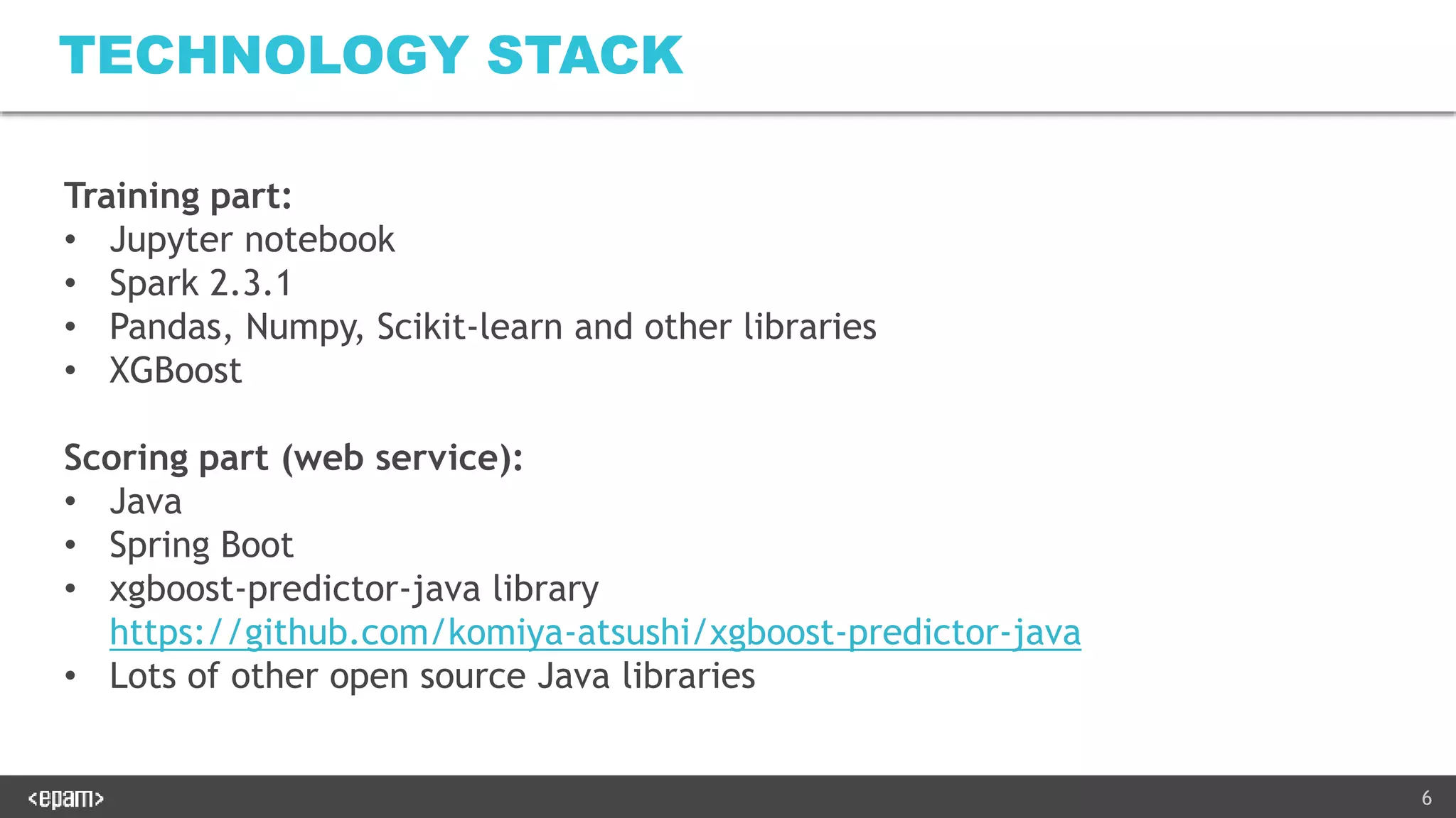 6
TECHNOLOGY STACK
Training part:
• Jupyter notebook
• Spark 2.3.1
• Pandas, Numpy, Scikit-learn and other libraries
• XGBoost
Scoring part (web service):
• Java
• Spring Boot
• xgboost-predictor-java library
https://github.com/komiya-atsushi/xgboost-predictor-java
• Lots of other open source Java libraries
 