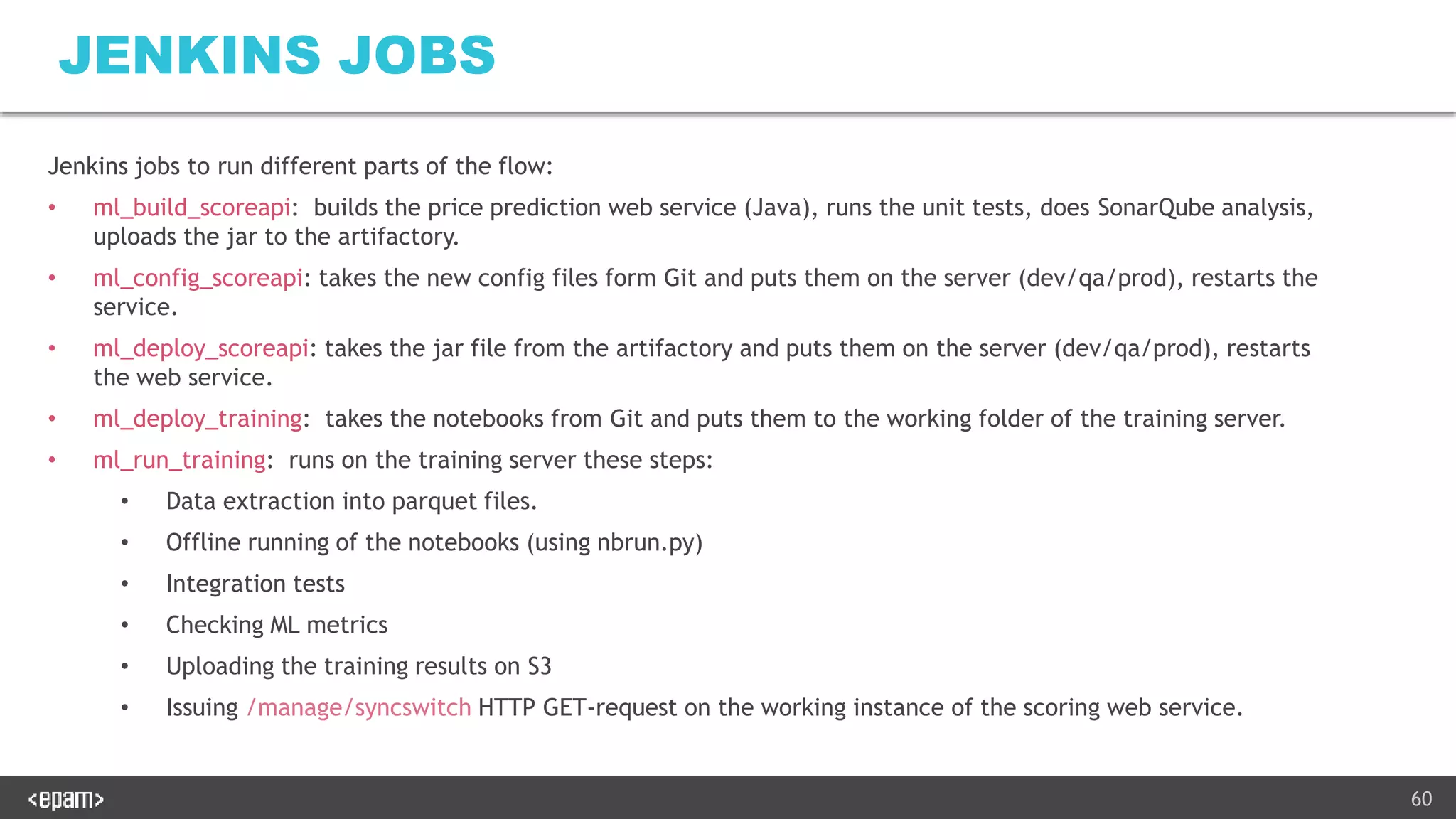 60
JENKINS JOBS
Jenkins jobs to run different parts of the flow:
• ml_build_scoreapi: builds the price prediction web service (Java), runs the unit tests, does SonarQube analysis,
uploads the jar to the artifactory.
• ml_config_scoreapi: takes the new config files form Git and puts them on the server (dev/qa/prod), restarts the
service.
• ml_deploy_scoreapi: takes the jar file from the artifactory and puts them on the server (dev/qa/prod), restarts
the web service.
• ml_deploy_training: takes the notebooks from Git and puts them to the working folder of the training server.
• ml_run_training: runs on the training server these steps:
• Data extraction into parquet files.
• Offline running of the notebooks (using nbrun.py)
• Integration tests
• Checking ML metrics
• Uploading the training results on S3
• Issuing /manage/syncswitch HTTP GET-request on the working instance of the scoring web service.
 