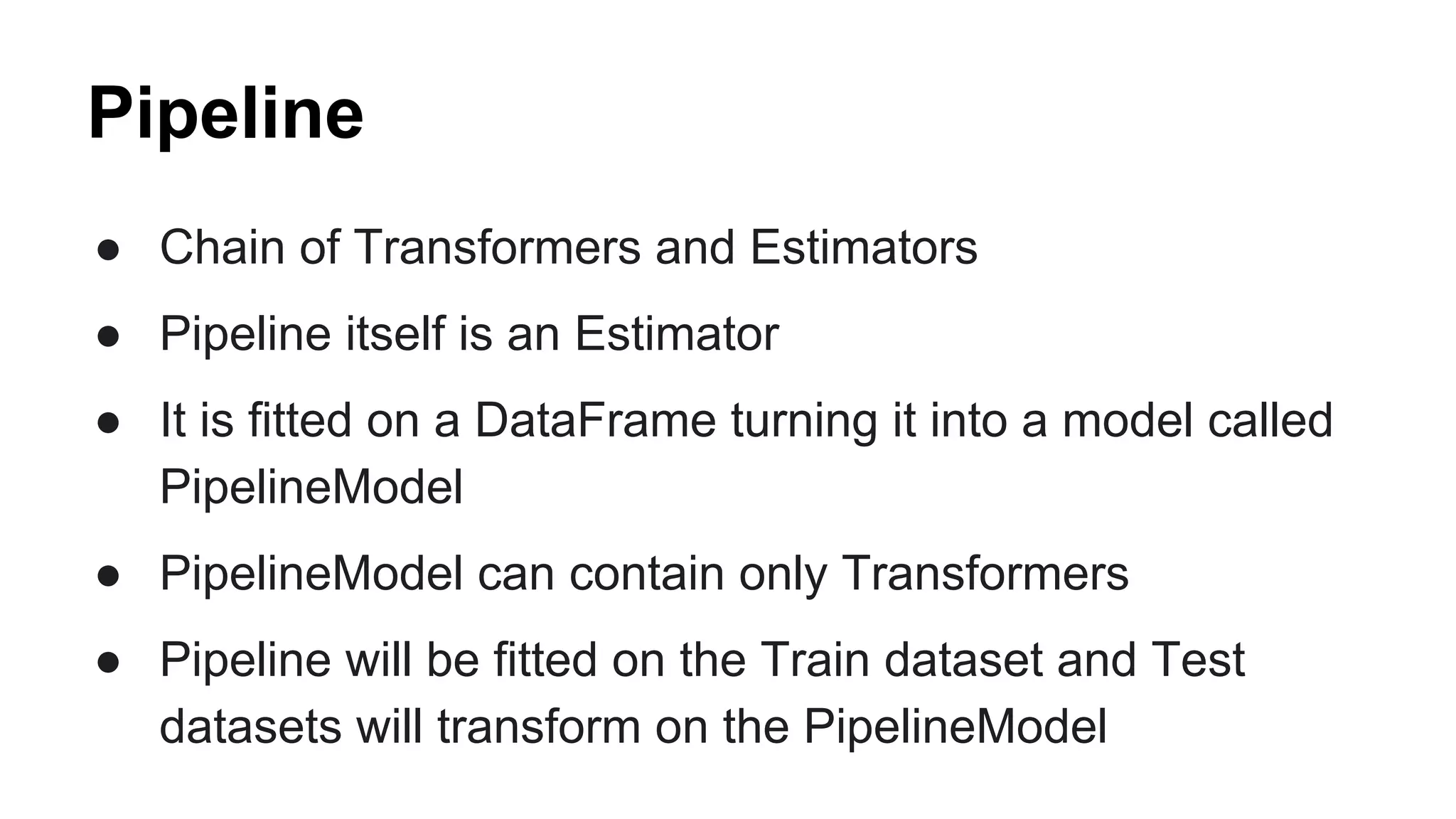 Pipeline
● Chain of Transformers and Estimators
● Pipeline itself is an Estimator
● It is fitted on a DataFrame turning it into a model called
PipelineModel
● PipelineModel can contain only Transformers
● Pipeline will be fitted on the Train dataset and Test
datasets will transform on the PipelineModel
 