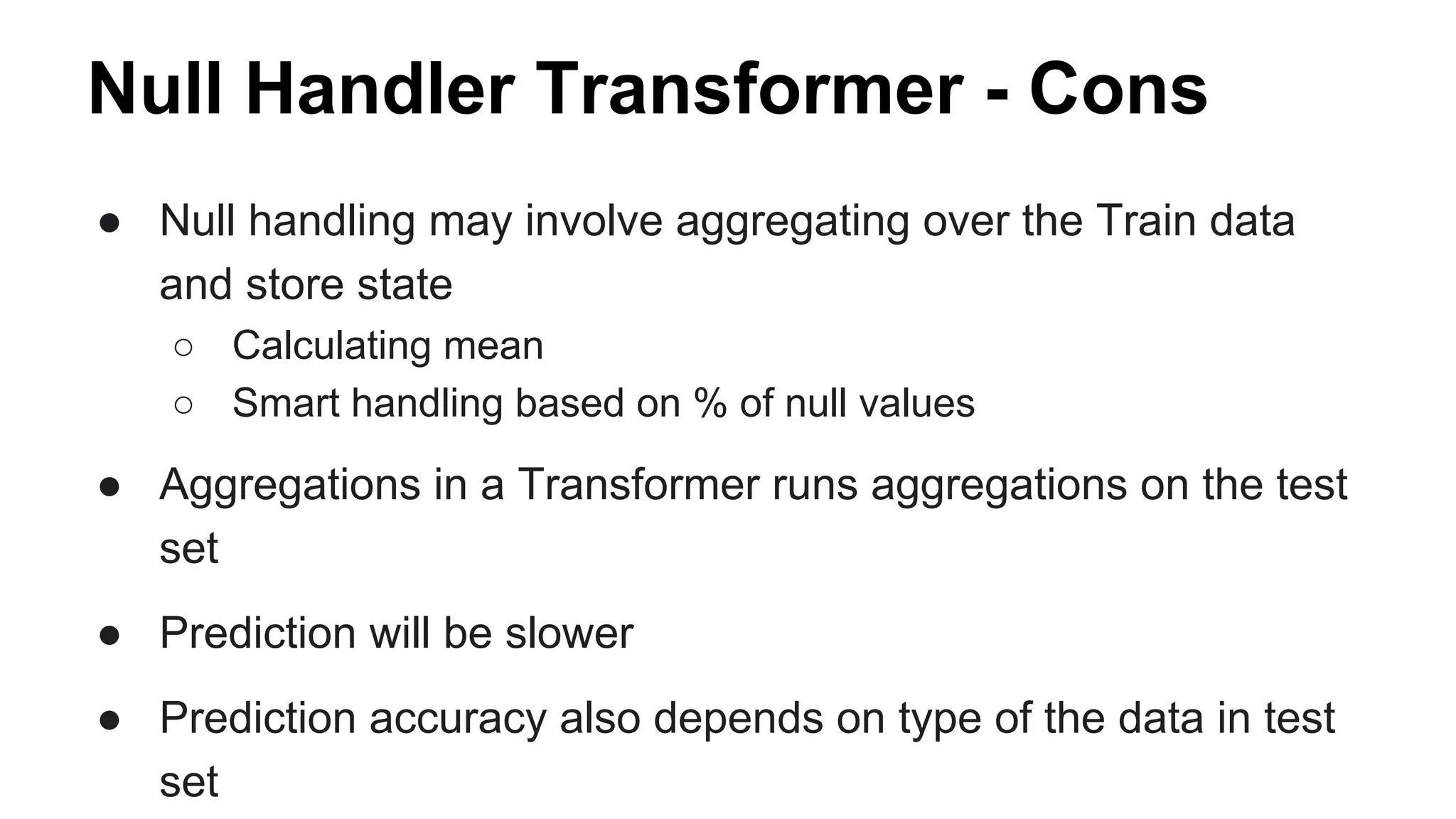 Null Handler Transformer - Cons
● Null handling may involve aggregating over the Train data
and store state
○ Calculating mean
○ Smart handling based on % of null values
● Aggregations in a Transformer runs aggregations on the test
set
● Prediction will be slower
● Prediction accuracy also depends on type of the data in test
set
 