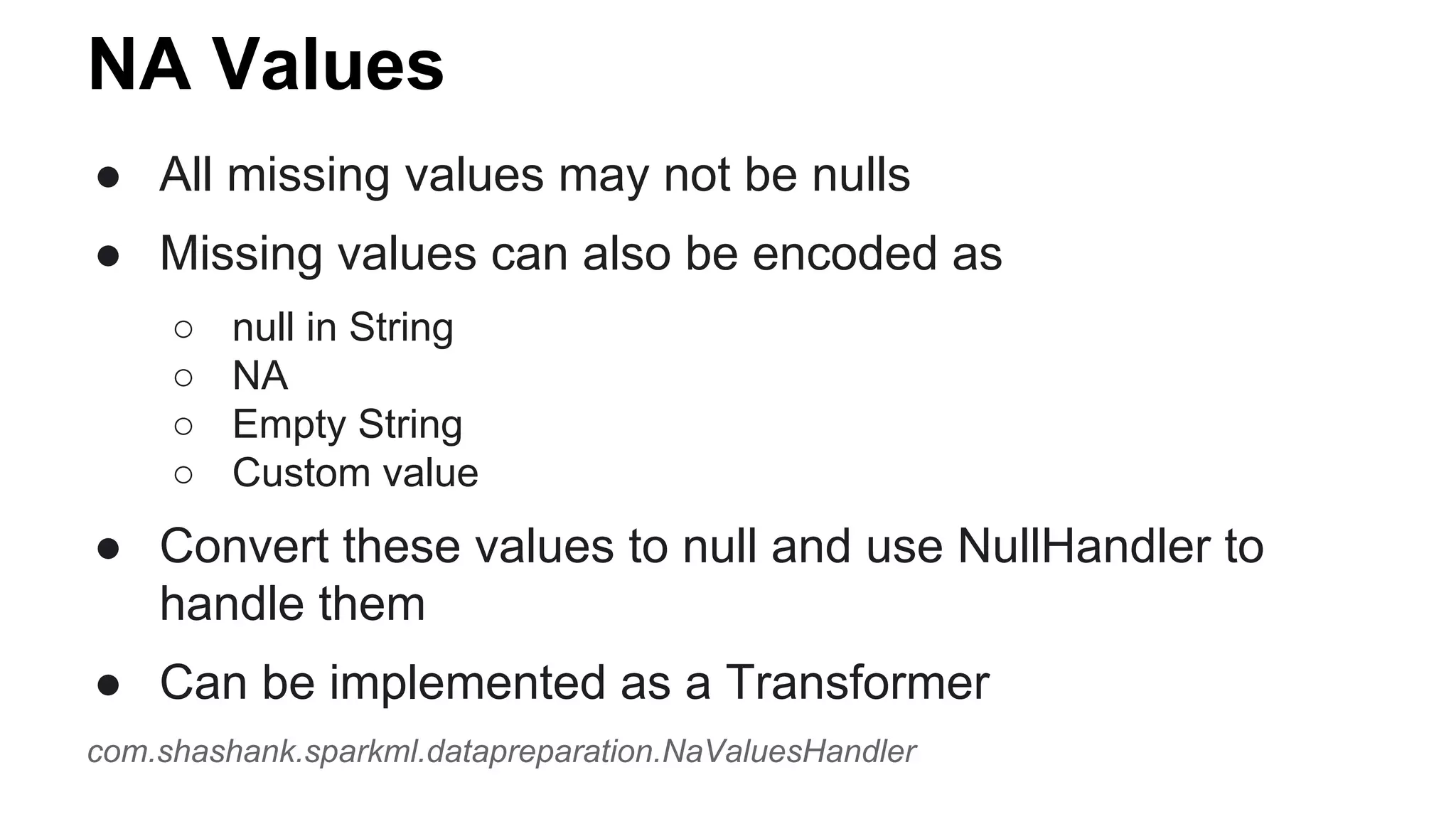NA Values
● All missing values may not be nulls
● Missing values can also be encoded as
○ null in String
○ NA
○ Empty String
○ Custom value
● Convert these values to null and use NullHandler to
handle them
● Can be implemented as a Transformer
com.shashank.sparkml.datapreparation.NaValuesHandler
 