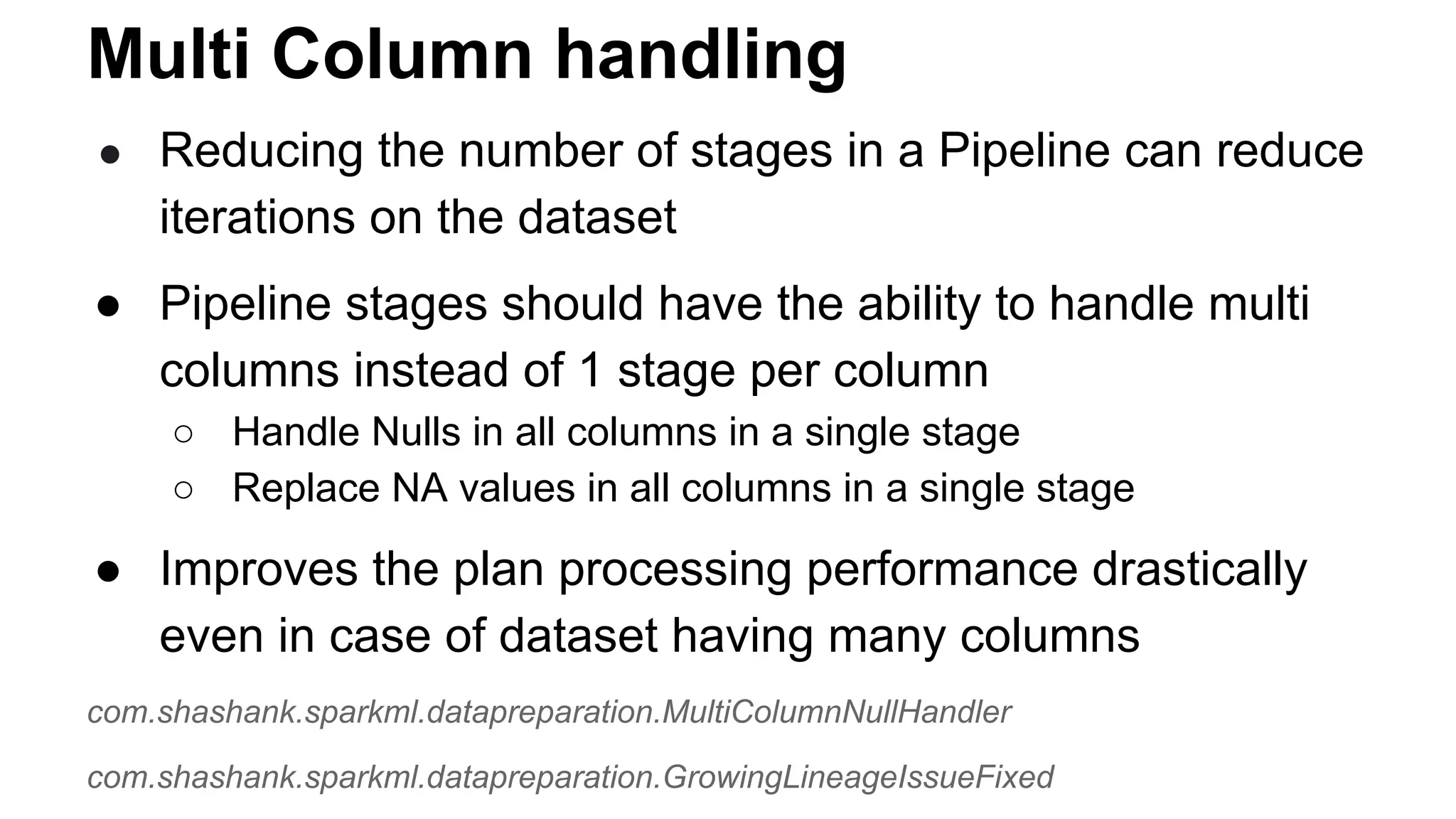 Multi Column handling
● Reducing the number of stages in a Pipeline can reduce
iterations on the dataset
● Pipeline stages should have the ability to handle multi
columns instead of 1 stage per column
○ Handle Nulls in all columns in a single stage
○ Replace NA values in all columns in a single stage
● Improves the plan processing performance drastically
even in case of dataset having many columns
com.shashank.sparkml.datapreparation.MultiColumnNullHandler
com.shashank.sparkml.datapreparation.GrowingLineageIssueFixed
 