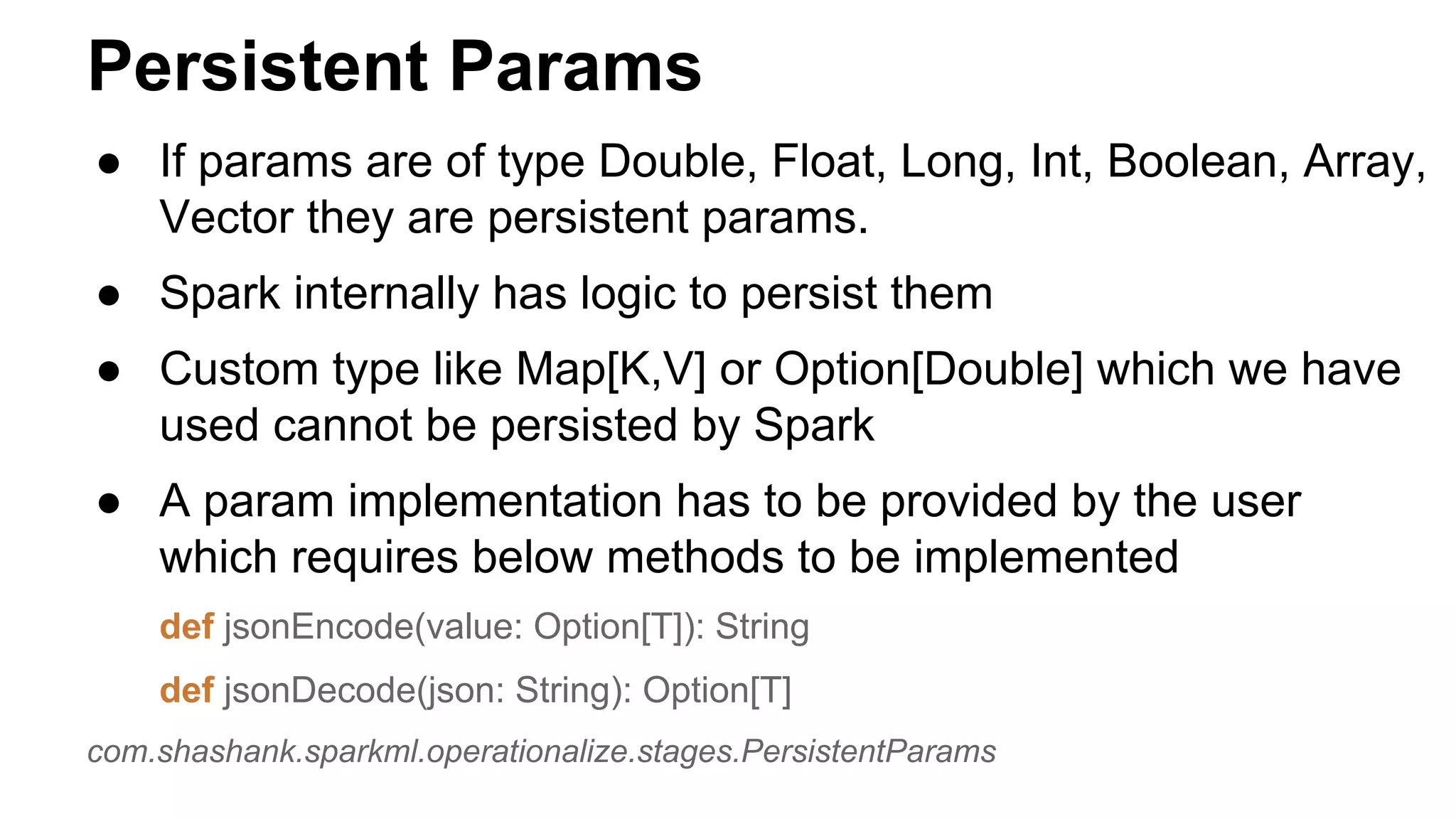 Persistent Params
● If params are of type Double, Float, Long, Int, Boolean, Array,
Vector they are persistent params.
● Spark internally has logic to persist them
● Custom type like Map[K,V] or Option[Double] which we have
used cannot be persisted by Spark
● A param implementation has to be provided by the user
which requires below methods to be implemented
def jsonEncode(value: Option[T]): String
def jsonDecode(json: String): Option[T]
com.shashank.sparkml.operationalize.stages.PersistentParams
 