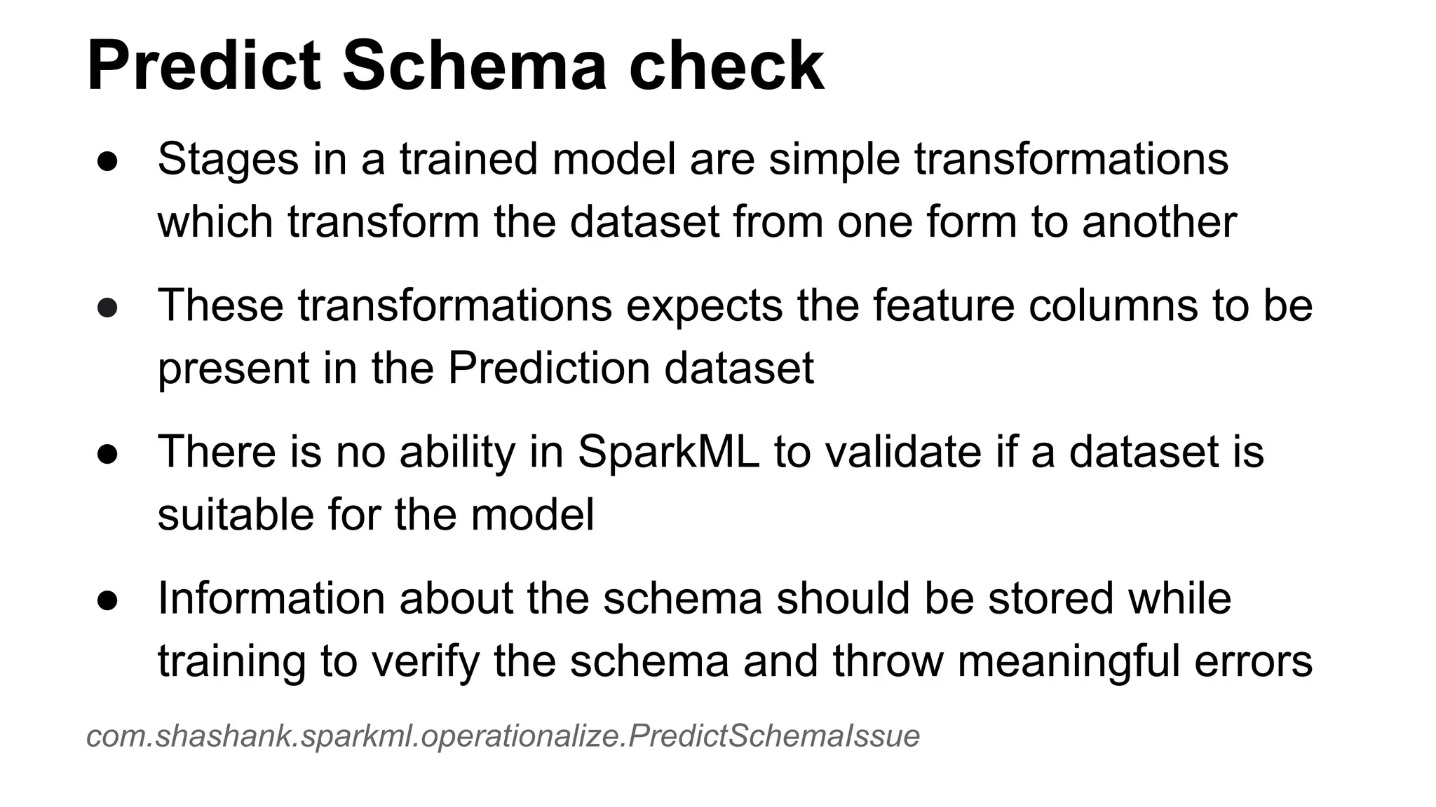 Predict Schema check
● Stages in a trained model are simple transformations
which transform the dataset from one form to another
● These transformations expects the feature columns to be
present in the Prediction dataset
● There is no ability in SparkML to validate if a dataset is
suitable for the model
● Information about the schema should be stored while
training to verify the schema and throw meaningful errors
com.shashank.sparkml.operationalize.PredictSchemaIssue
 
