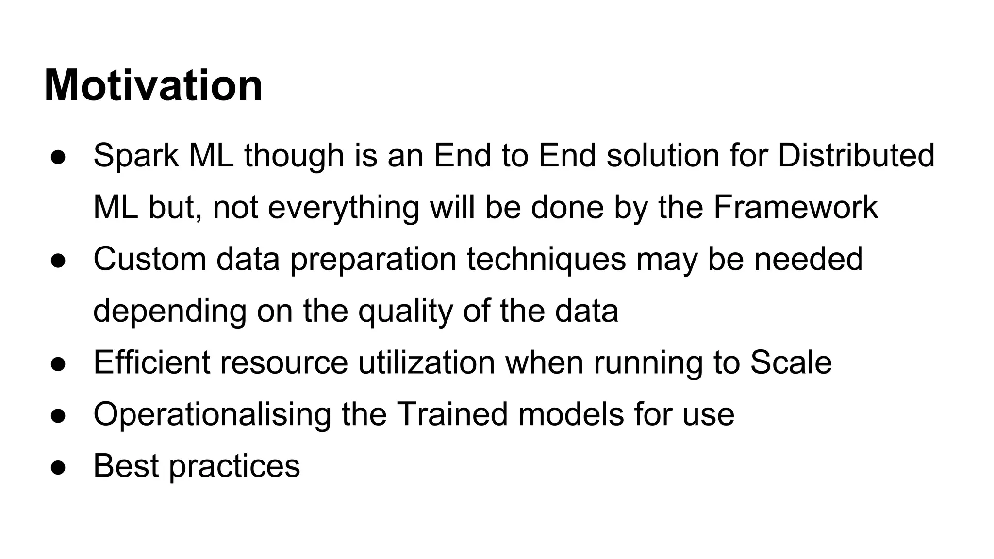 Motivation
● Spark ML though is an End to End solution for Distributed
ML but, not everything will be done by the Framework
● Custom data preparation techniques may be needed
depending on the quality of the data
● Efficient resource utilization when running to Scale
● Operationalising the Trained models for use
● Best practices
 
