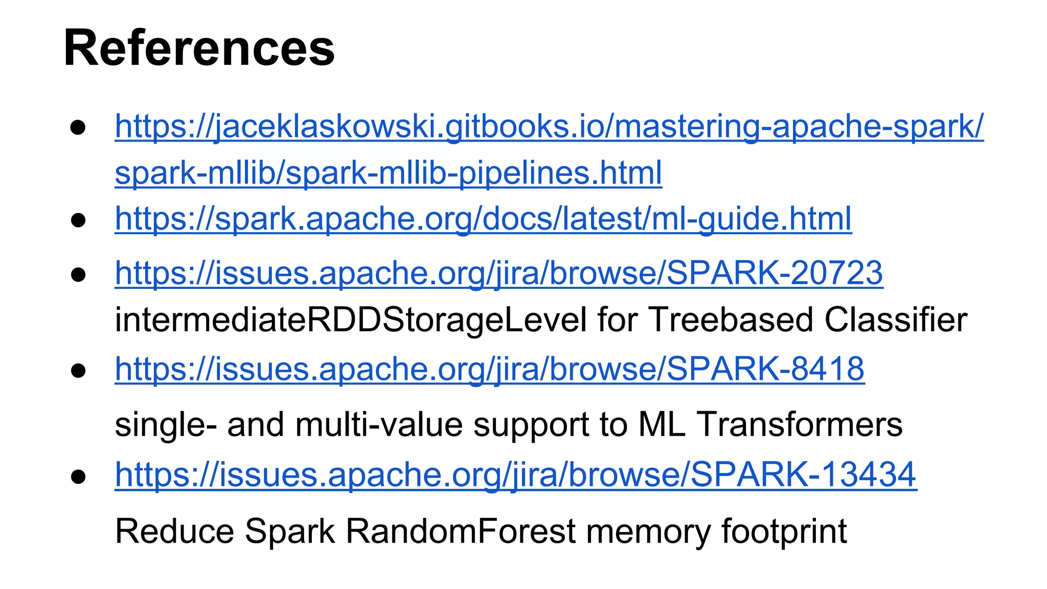References
● https://jaceklaskowski.gitbooks.io/mastering-apache-spark/
spark-mllib/spark-mllib-pipelines.html
● https://spark.apache.org/docs/latest/ml-guide.html
● https://issues.apache.org/jira/browse/SPARK-20723
intermediateRDDStorageLevel for Treebased Classifier
● https://issues.apache.org/jira/browse/SPARK-8418
single- and multi-value support to ML Transformers
● https://issues.apache.org/jira/browse/SPARK-13434
Reduce Spark RandomForest memory footprint
 