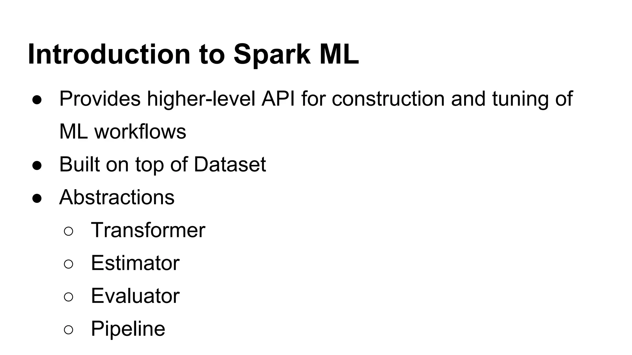 Introduction to Spark ML
● Provides higher-level API for construction and tuning of
ML workflows
● Built on top of Dataset
● Abstractions
○ Transformer
○ Estimator
○ Evaluator
○ Pipeline
 