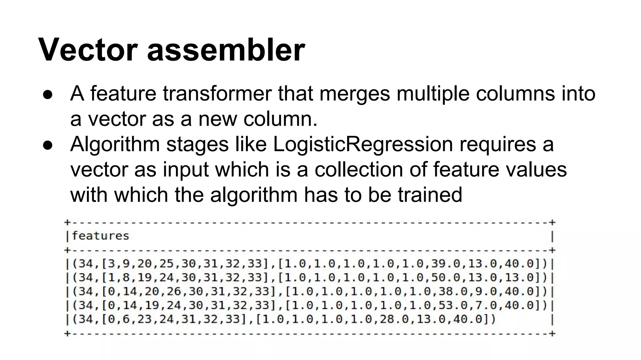 Vector assembler
● A feature transformer that merges multiple columns into
a vector as a new column.
● Algorithm stages like LogisticRegression requires a
vector as input which is a collection of feature values
with which the algorithm has to be trained
 