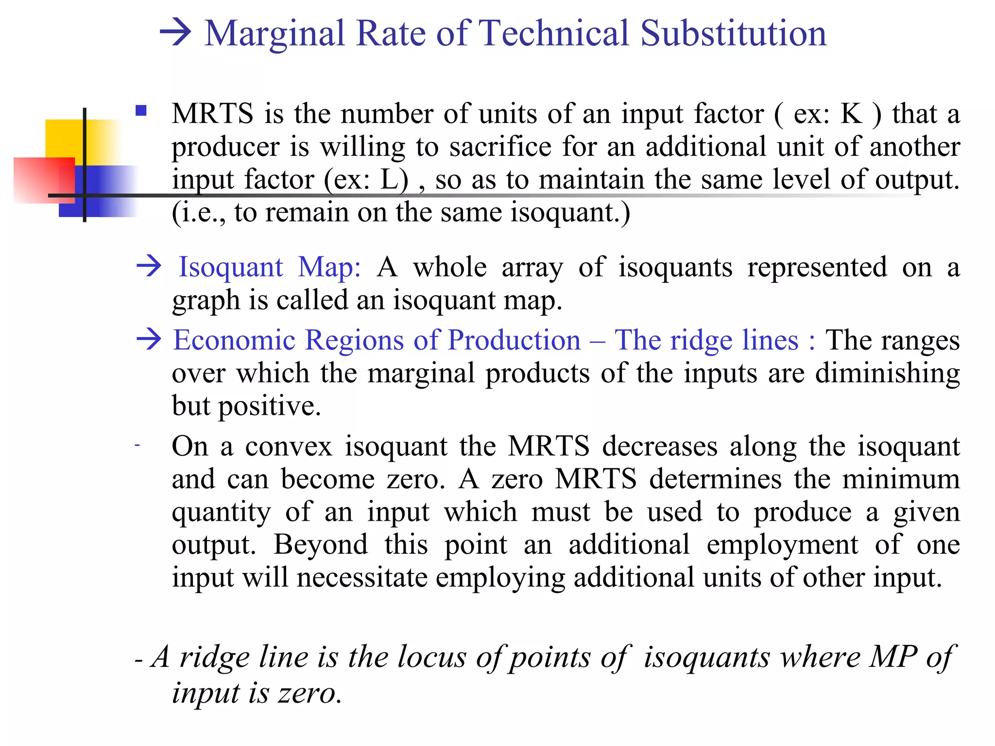    Marginal Rate of Technical Substitution MRTS is the number of units of an input factor ( ex: K ) that a producer is willing to sacrifice for an additional unit of another input factor (ex: L) , so as to maintain the same level of output. (i.e., to remain on the same isoquant.)    Isoquant Map:  A whole array of isoquants represented on a graph is called an isoquant map.    Economic Regions of Production – The ridge lines :  The ranges over which the marginal products of the inputs are diminishing but positive.  On a convex isoquant the MRTS decreases along the isoquant and can become zero. A zero MRTS determines the minimum quantity of an input which must be used to produce a given output. Beyond this point an additional employment of one input will necessitate employing additional units of other input. -  A ridge line is the locus of points of  isoquants where MP of  input is zero. 